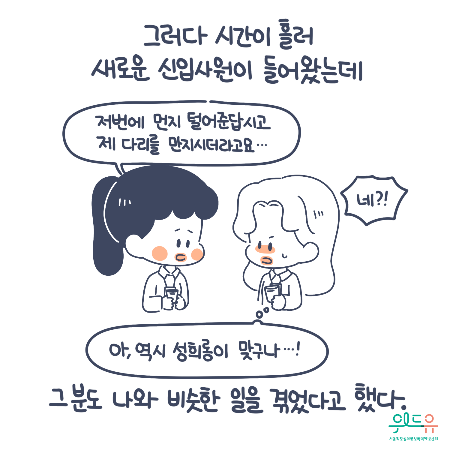 5장 시작. 그더라 시간이 흘러 새로운 신입사원이 들어왔는데 그분도 나와 비슷한 일을 겪었다고 했다. 말풍선(저번에 먼지 털어준답시고 제 다리를 만지시더라고요. 네? 아, 역시 성희롱이 맞구나!) 위드유 서울직장성희롱성폭력예방센터. 5장 끝.