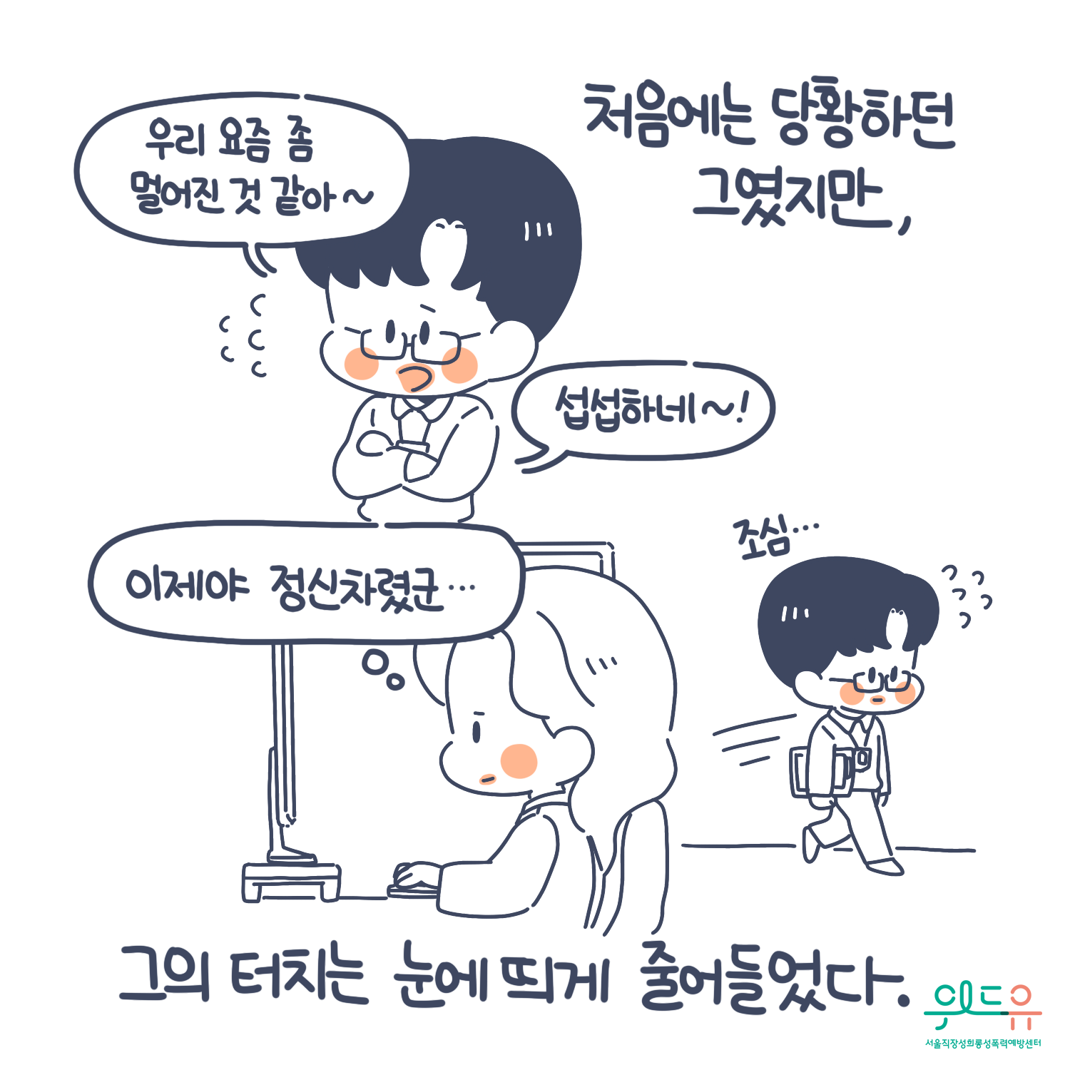 8장 시작. 처음에는 당황하던 그였지만, 그의 터치는 눈에 띄게 줄어들었다. 말풍선 (우리 요즘 좀 멀어진 것 같아. 섭섭하네. 이제야 정신차렸군) 위드유 서울직장성희롱성폭력예방센터. 8장 끝.