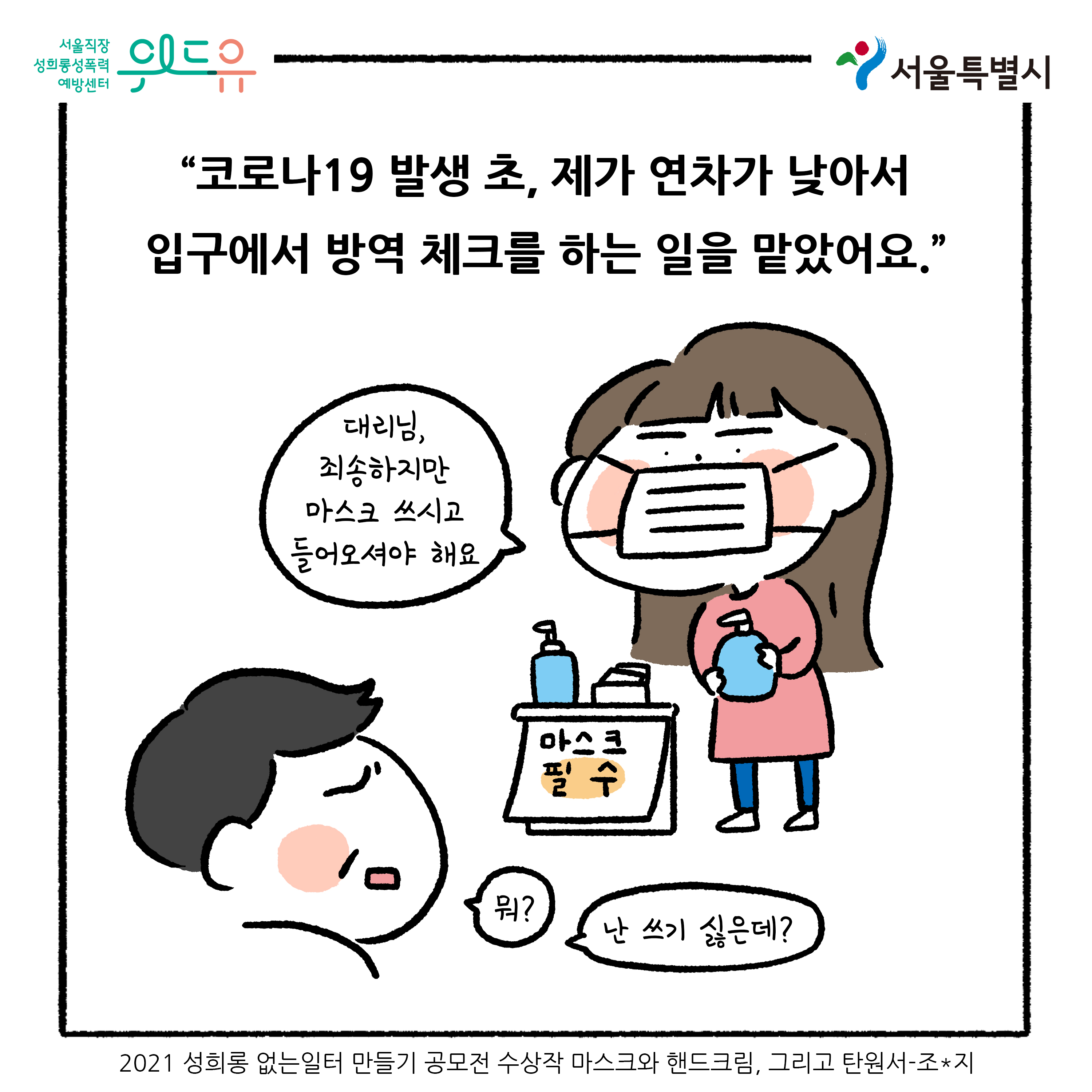 위드유 서울직장성희롱성폭력예방센터. 서울특별시. 코로나19 발생 초, 제가 연차가 낮아서 입구에서 방역 체크를 하는 일을 맡았어요. 말풍선1(대리님, 죄송하지만 마스크 쓰시고 들어오셔야 해요) 말풍선2(뭐?) 말풍선3(난 쓰기 싫은데?) 2021 성희롱 없는 일터 만들기 공모전 수상작 마스크와 핸드크림, 그리고 탄원서-조*지