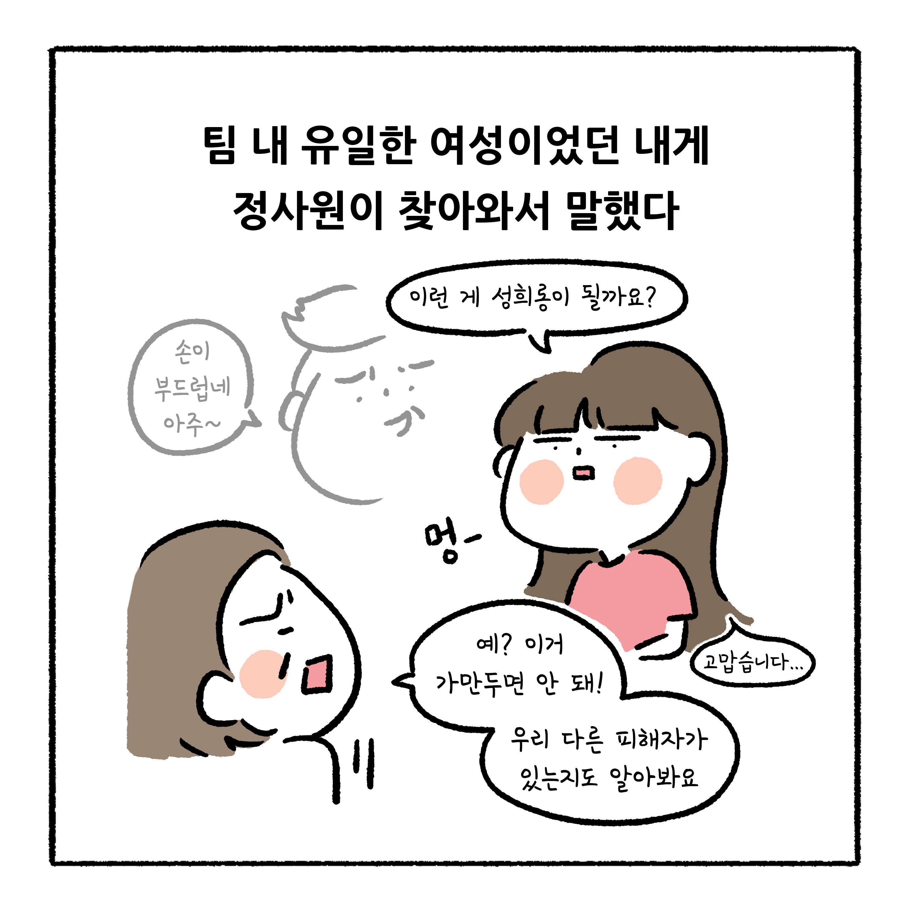 팀 내 유일한 여성이었던 내게 정사원이 찾아와서 말했다. 말풍선1(손이 부드럽네 아주~) 말풍선2(이런 게 성희롱이 될까요?) 말풍선3(예? 이거 가만두면 안 돼! 우리 다른 피해자가 있는지도 알아봐요) 말풍선4(고맙습니다...)
