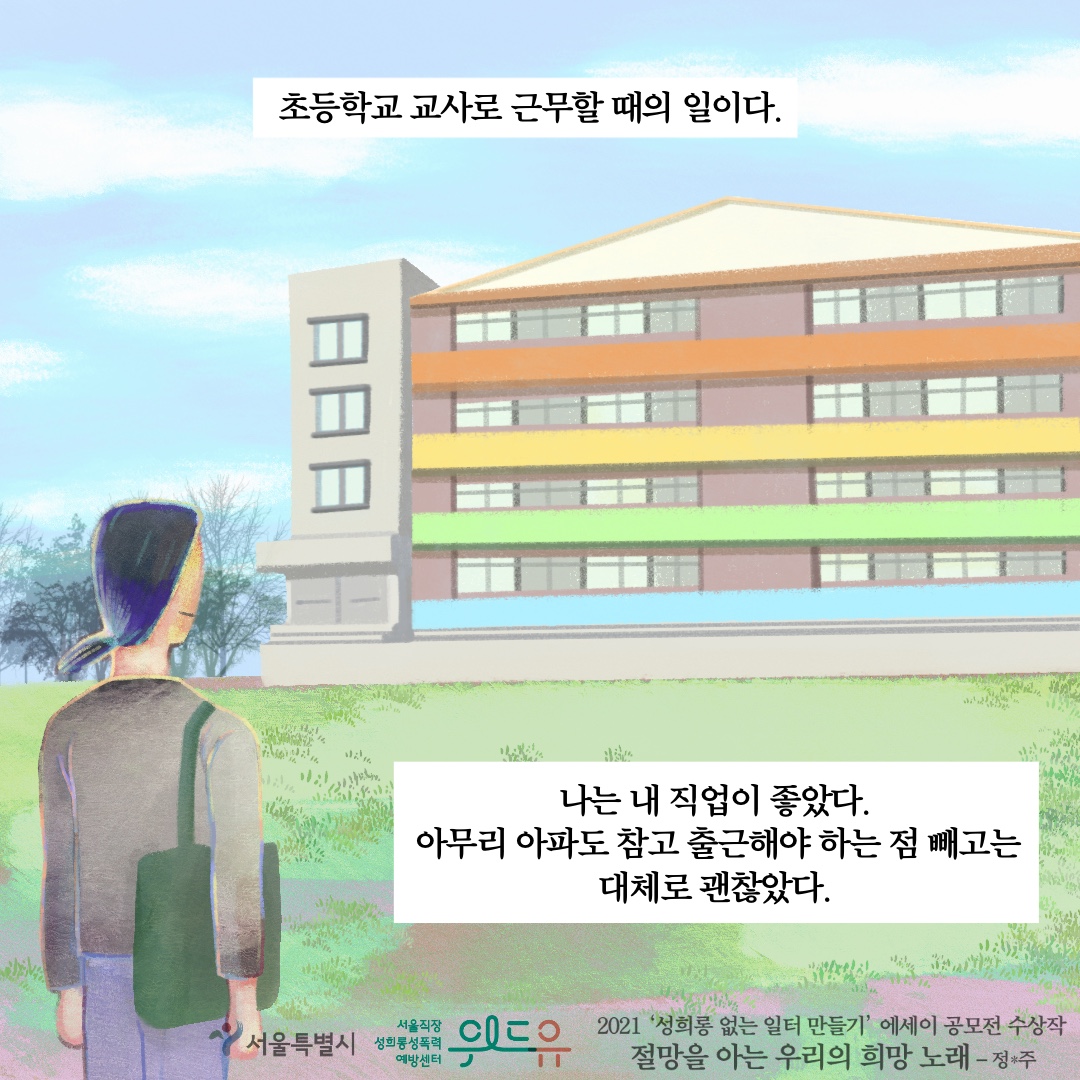 초등학교 교사로 근무할 때의 일이다. 나는 내 직업이 좋았다. 아무리 아파도 참고 출근해야 하는 점 빼고는 대체로 괜찮았다. 서울특별시.위드유 서울직장성희롱성폭력예방센터. 2021 성희롱 없는 일터 만들기 에세이 공모전 수상작 절망을 아는 우리의 희망 노래 정*주