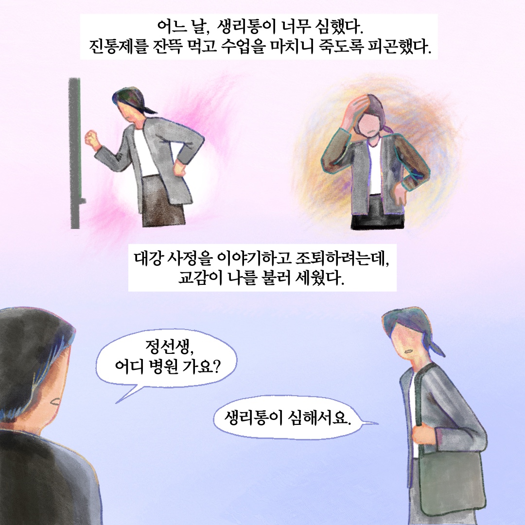 어느 날, 생리통이 너무 심했다. 진통제를 잔뜩 먹고 수업을 마치니 죽도록 피곤했다. 대강 사정을 이야기하고 조퇴하려는데, 교감이 나를 불러세웠다. 말풍선1(정선생, 어디 병원 가요?) 말풍선2(생리통이 심해서요.)