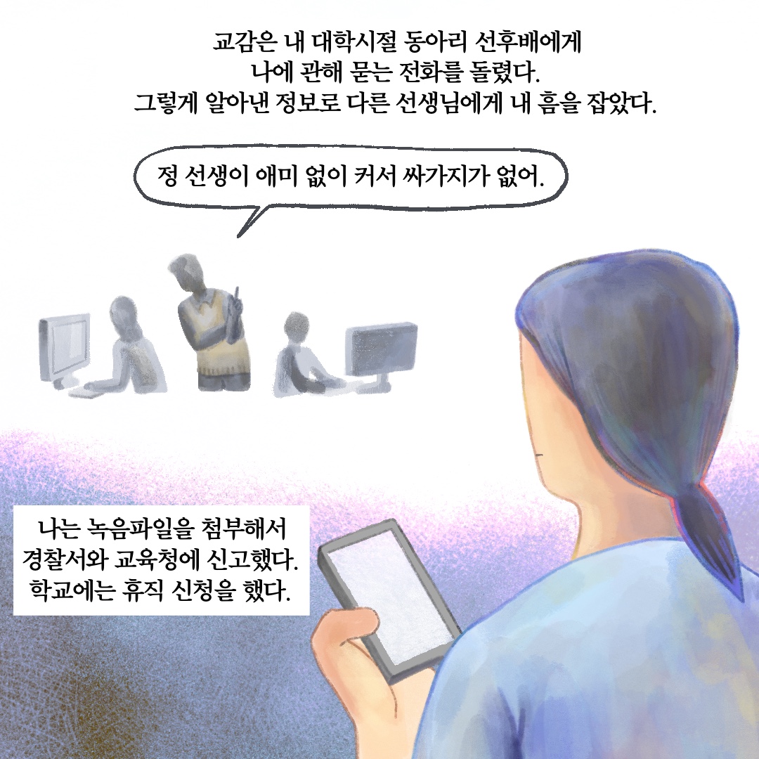 교감은 내 대학시절 동아리 선후배에게 나에 관해 묻는 전화를 돌렸다. 그렇게 알아낸 정보로 다른 선생님에게 내 흠을 잡았다. 말풍선1(정 선생이 애미 없이 커서 싸가지가 없어.) 나는 녹음파일을 첨부해서 경찰서와 교육청에 신고했다. 학교에는 휴직 신청을 했다.