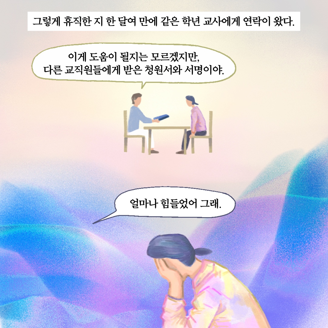 그렇게 휴직한 지 한 달여 만에 같은 학년 교사에게 연락이 왔다. 말풍선1(이게 도움이 될지는 모르겠지만, 다른 교직원들에게 받은 청원서와 서명이야.) 말풍선2(얼마나 힘들었어 그래.)