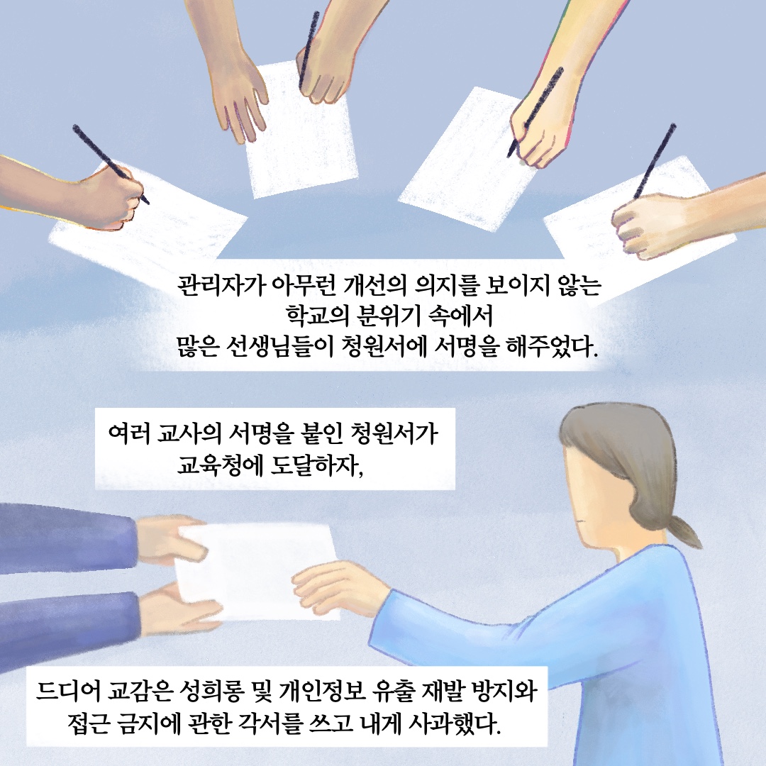 관리자가 아무런 개선의 의지를 보이지 않는 학교의 분위기 속에서 많은 선생님들이 청원서에 서명을 해주었다. 여러 교사의 서명을 붙인 청원서가 교육청에 도달하자, 드디어 교감은 성희롱 및 개인정보 유출 재발 방지와 접근 금지에 관한 각서를 쓰고 내게 사과했다.