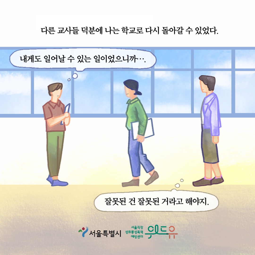 다른 교사들 덕분에 나는 학교로 다시 돌아갈 수 있었다. 말풍선1(내게도 일어날 수 있는 일이었으니까....) 말풍선2(잘못된 건 잘못된 거라고 해야지.) 서울특별시. 위드유 서울직장성희롱성폭력예방센터