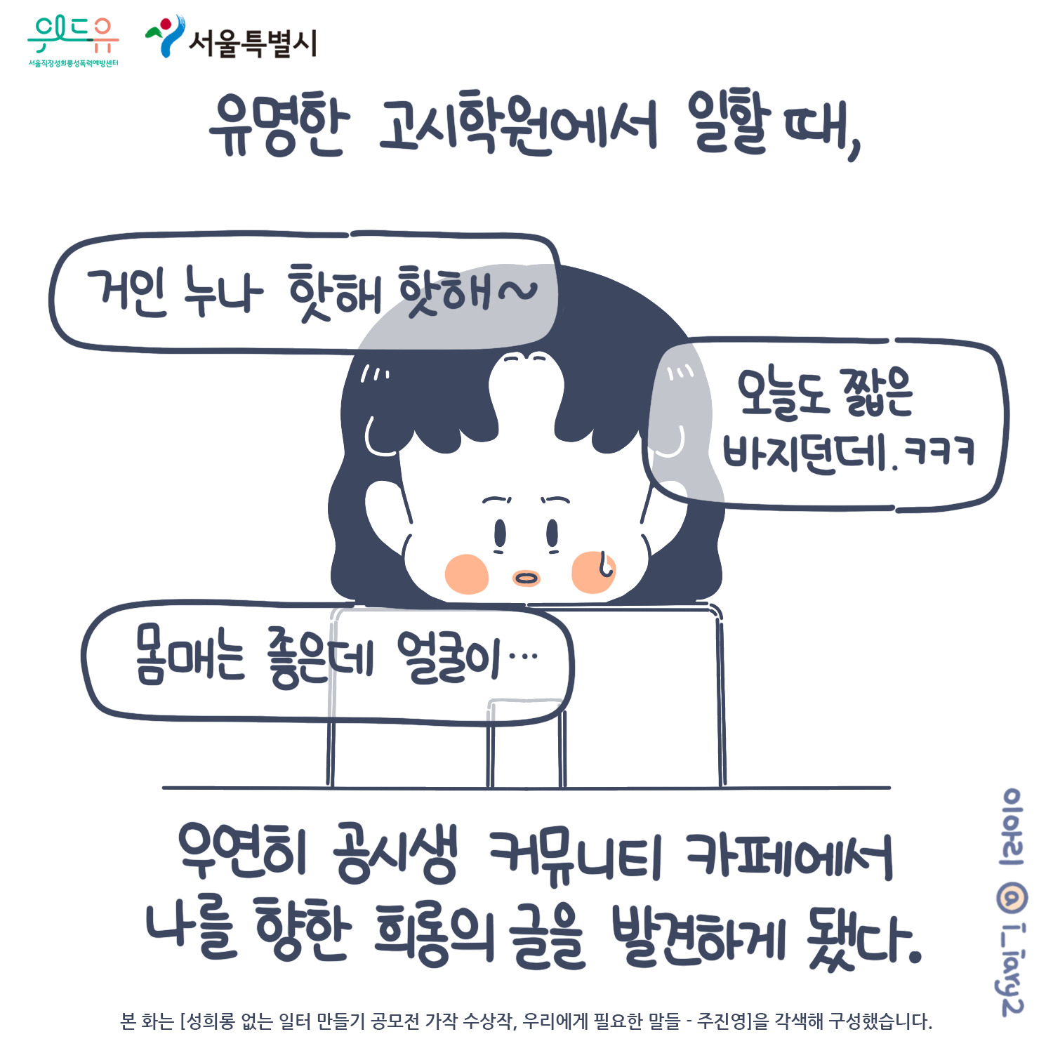 1장 시작. 서울특별시. 위드유 서울직장성희롱성폭력예방센터. 웹툰 작가. 이아리@i_iary2. 본 화는 [성희롱 없는 일터 만들기 공모전 가작 수상작, 우리에게 필요한 말들 - 주진영]을 각색해 구성했습니다. 유명한 고시학원에서 일할 때, 우연히 공시생 커뮤니티 카페에서 나를 향한 희롱의 글을 발견하게 됐다. 말풍선(거인 누나 핫해 핫해. 오늘도 짧은 바지던데. 몸메는 좋은데 얼굴이.) 1장 끝.