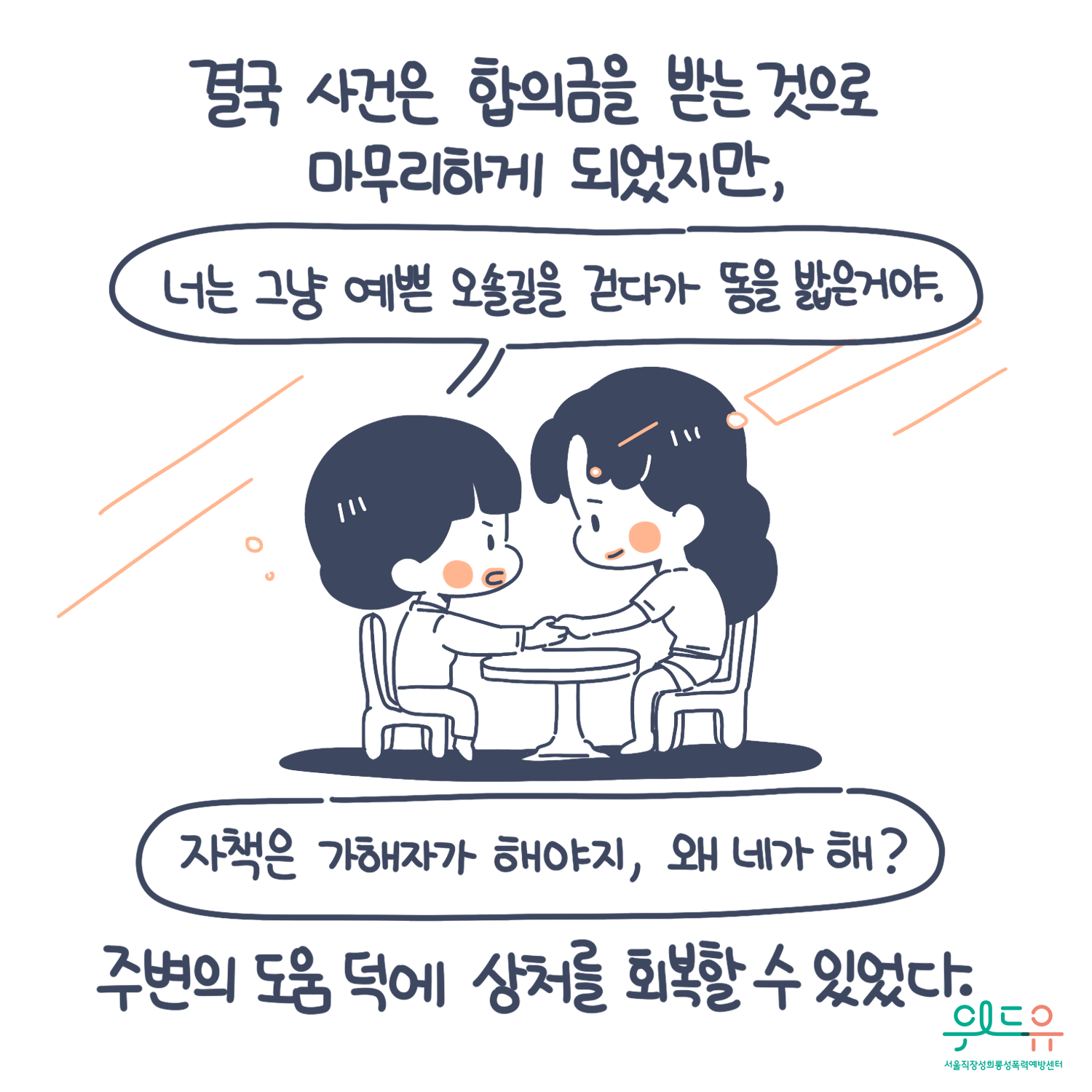 7장 시작. 결국 사건은 합의금을 받는 것으로 마무리하게 되었지만, 주변의 도움 덕에 상처를 회복할 수 있었다. 말풍선(너는 그냥 예쁜 오솔길을 걷다가 똥을 밟은 거야. 자책은 가해자가 해야지. 왜 네가 해?) 위드유 서울직장성희롱성폭력예방센터. 7장 끝.