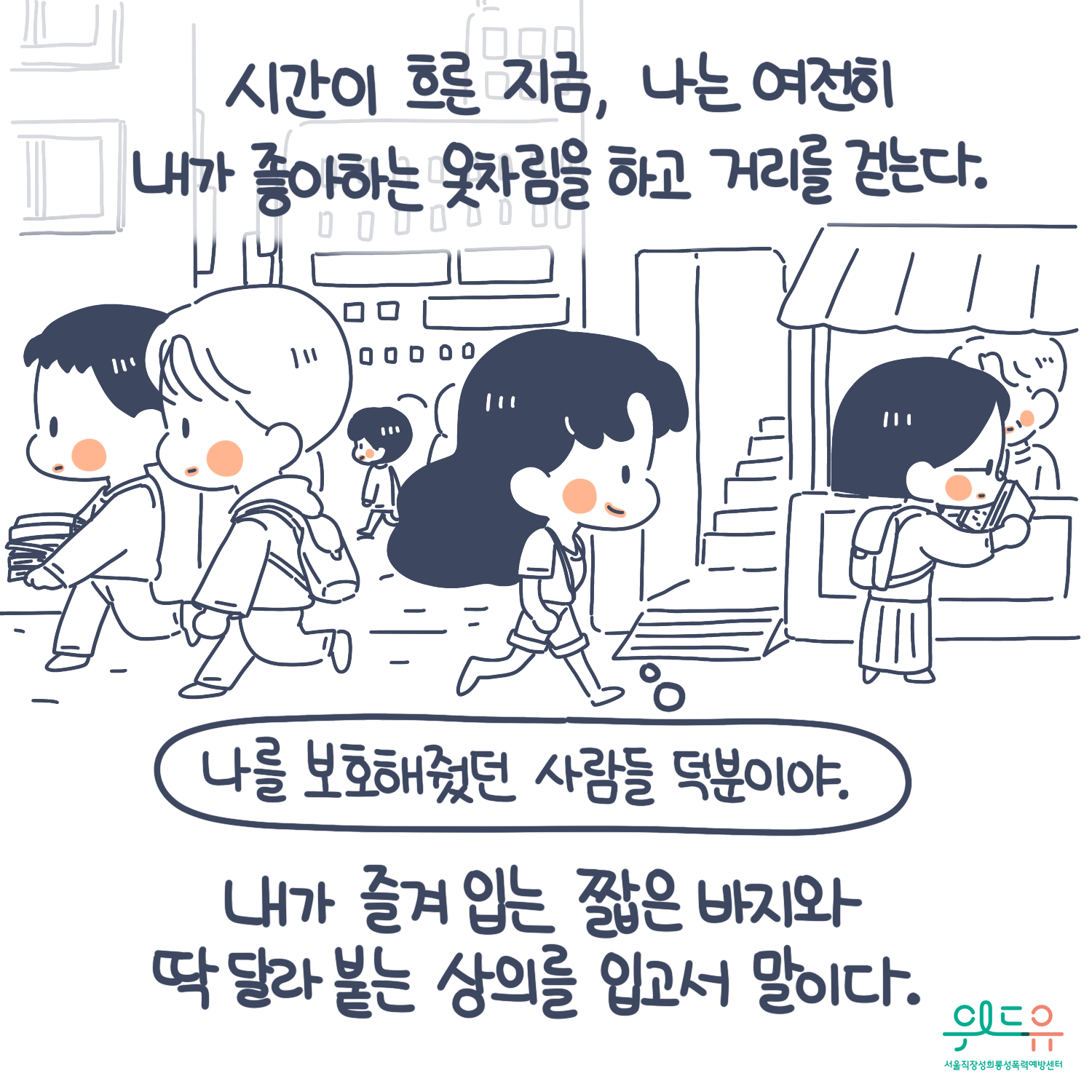 8장 시작. 시간이 흐른 지금, 나는 여전히 내가 좋아하는 옷차림을 하고 거리를 걷는다. 내가 즐겨입는 짧은 바지와 딱 달라 붙는 상의를 입고서 말이다. 말풍선(나를 보호해줬던 사람들 덕분이야.) 위드유 서울직장성희롱성폭력예방센터. 8장 끝.