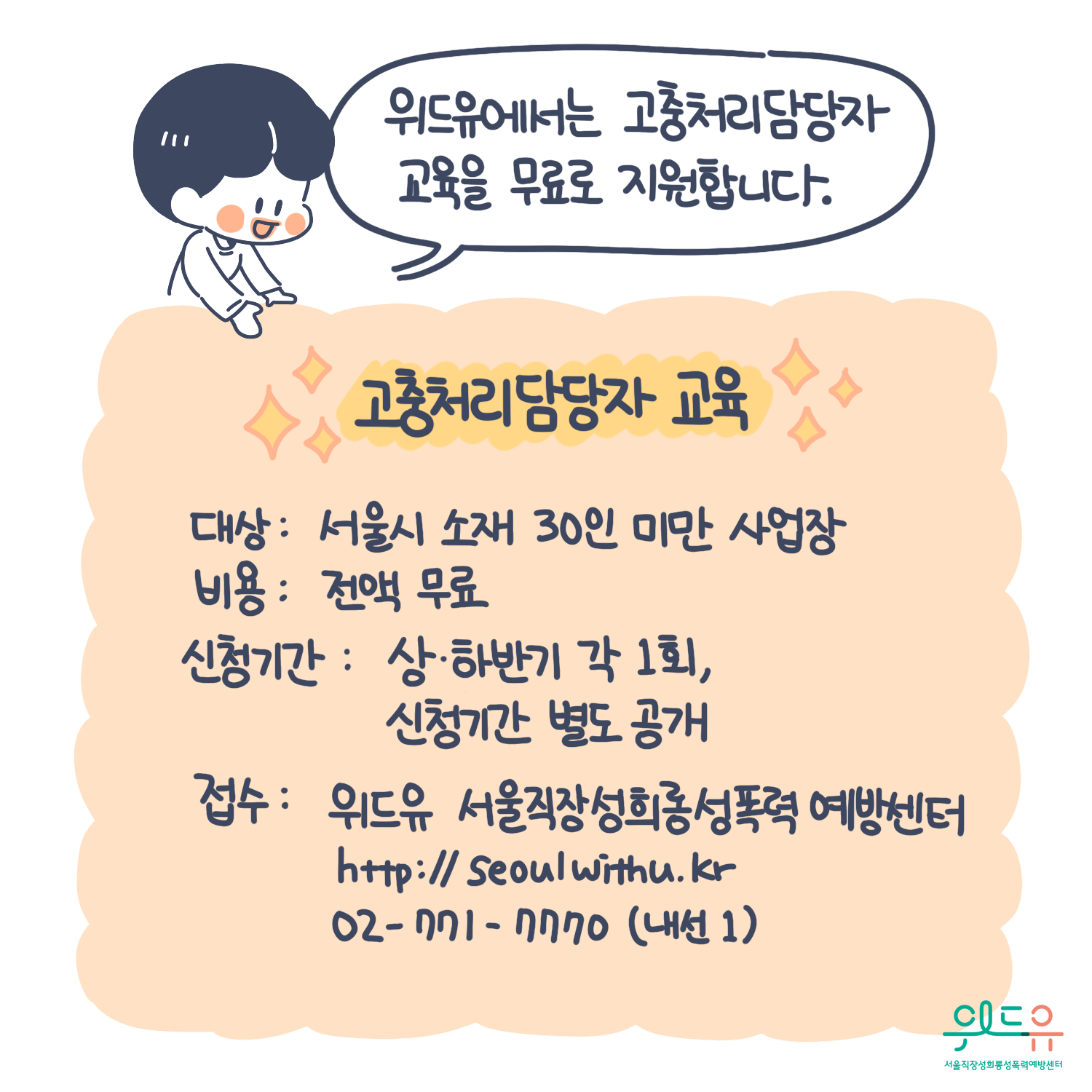 10장 시작. 위드유에서는 고충처리담당자교육을 무료로 지원합니다. 대상 : 서울시 소재 30인 미만 사업장. 비용 : 전액 무료 신청기간 : 상·하반기 각 1회, 신청기간 별도 공개. 접수 : 위드유 서울직장성희롱성폭력예방센터. https://withu.getp.or.kr 02-771-7770(내선1). 위드유 서울직장성희롱성폭력예방센터. 10장 끝.