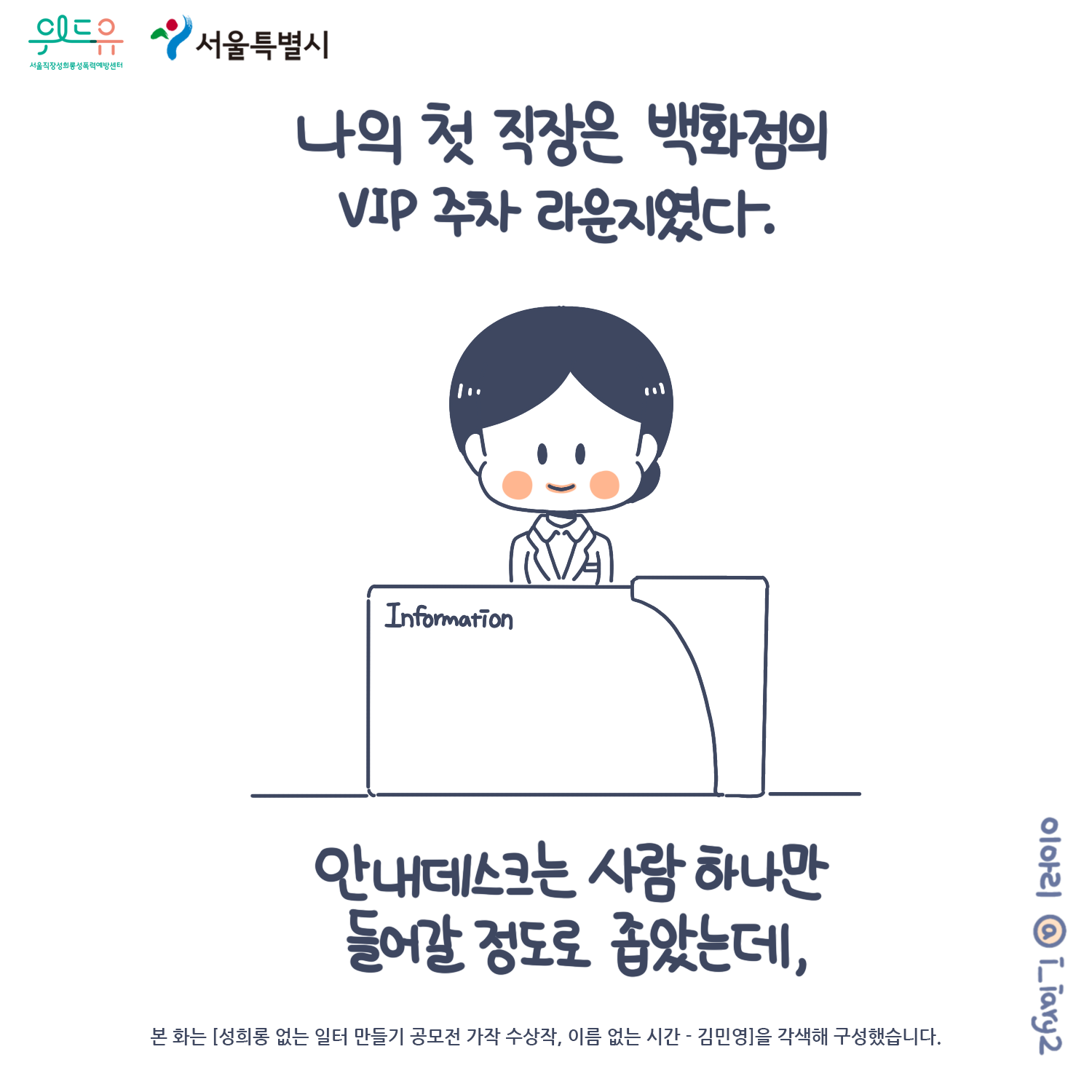 1장 시작. 서울특별시. 위드유 서울직장성희롱성폭력예방센터. 웹툰 작가. 이아리@i_iary2. 본 화는 [성희롱 없는 일터 만들기 공모전 가작 수상작, 이름 없는 시간 – 김민영]을 각색해 구성했습니다. 나의 첫 직장은 백화점의 VIP 주차 라운지였다. 안내데스크는 사람 하나만 들어갈 정도로 좁았는데, 1장 끝.