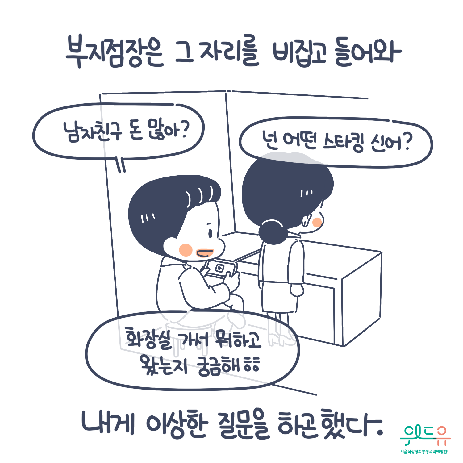 2장 시작. 부지점장은 그 자리를 비집고 들어와 내게 이상한 질문을 하곤 했다. 말풍선(남자친구 돈 많아? 넌 어떤 스타킹 신어? 화장실 가서 뭐하고 왔는지 궁금해.) 위드유 서울직장성희롱성폭력예방센터. 2장 끝.