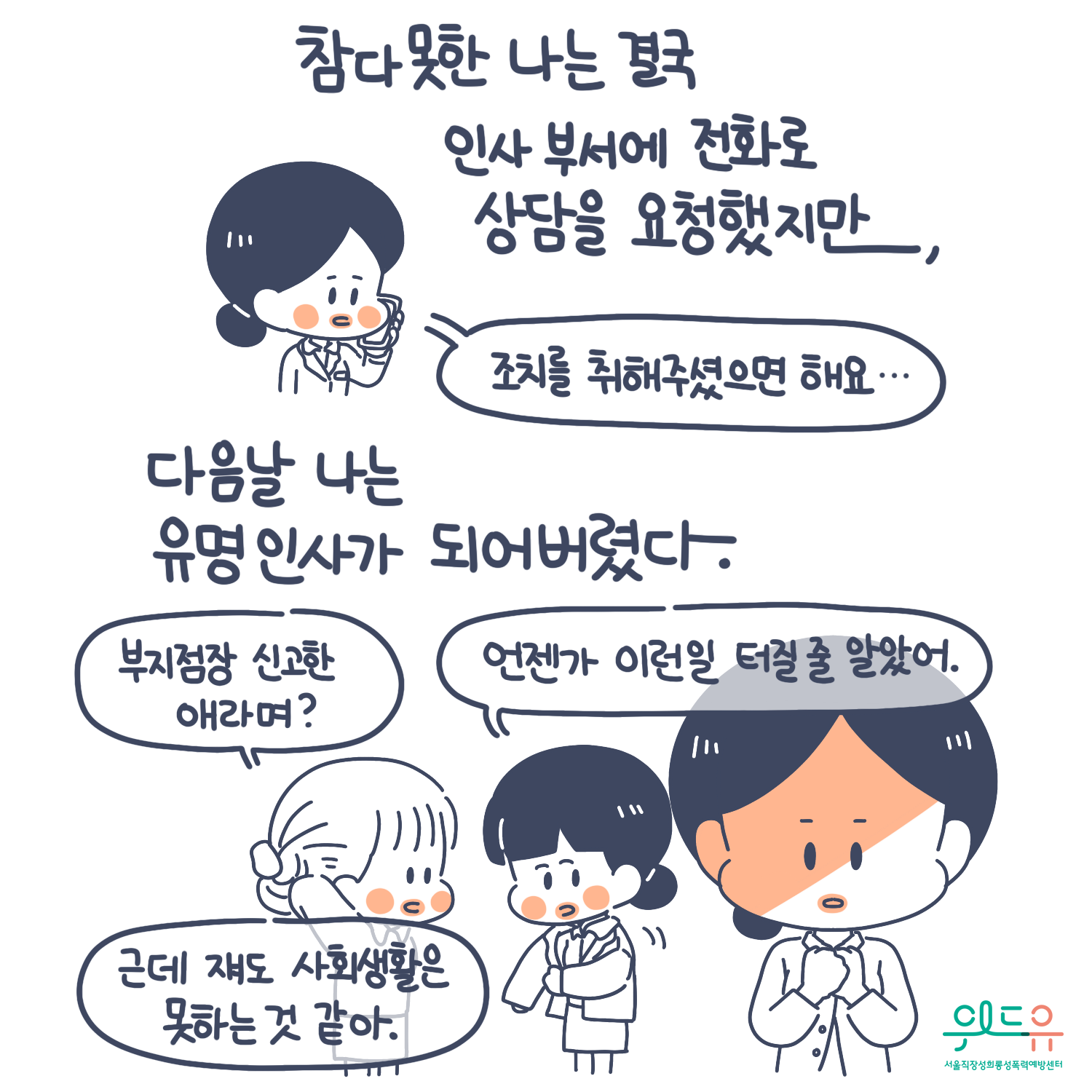 5장 시작. 참다 못한 나는 결국 인사 부서에 전화로 상담을 요청했지만, 다음날 나는 유명인사가 되어버렸다. 말풍선(조치를 취해주셨으면 해요. 주지점장 신고한 애라며? 언젠가 이런일 터질 줄 알았어. 근데 쟤도 사회생활은 못하는 것 같아.) 위드유 서울직장성희롱성폭력예방센터. 5장 끝.