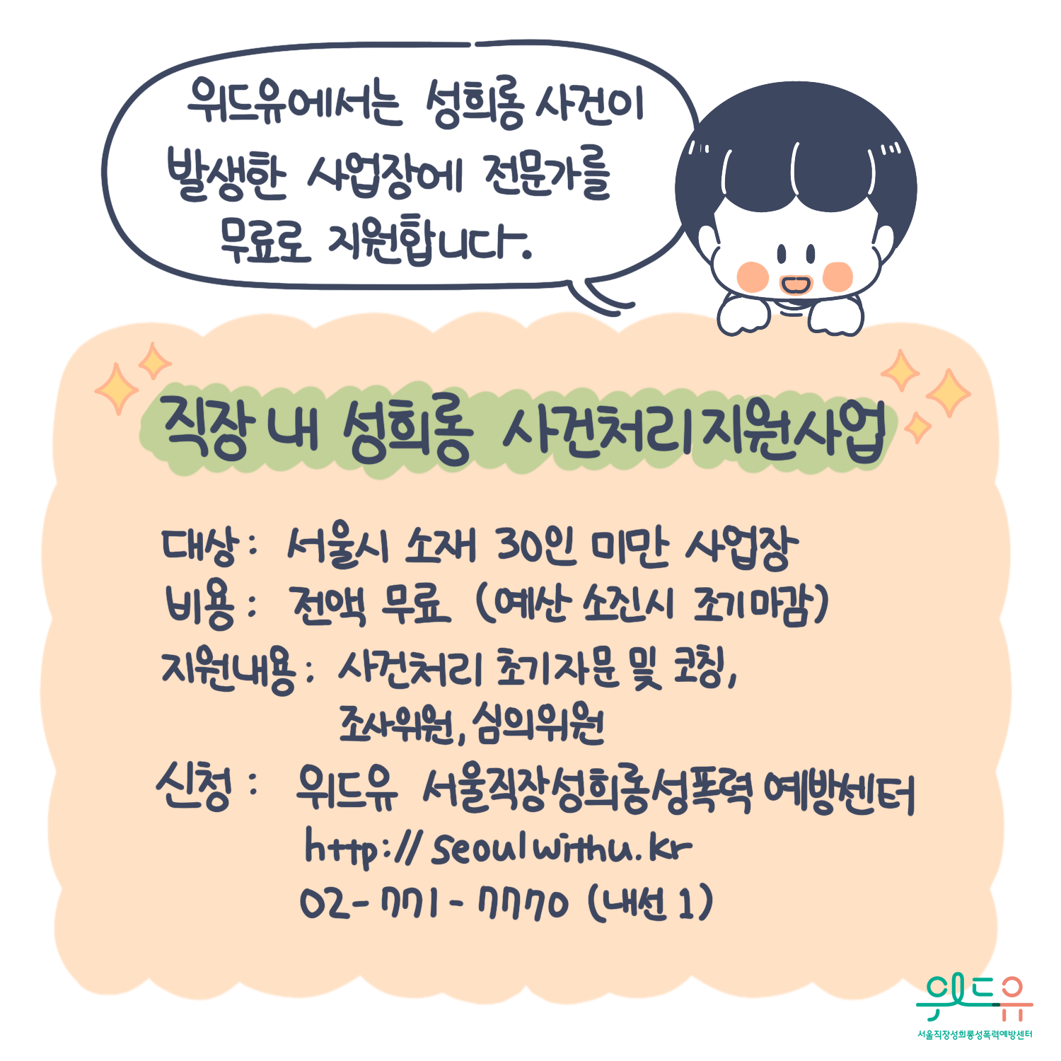 10장 시작. 위드유에서는 성희롱 사건이 발생한 사업장에 전문가를 무료로 지원합니다. 직장 내 성희롱 사건처리지원사업 대상 : 서울시 소재 30인 미만 사업장. 비용 : 전액 무료(예산 소진시 조기마감). 지원내용 : 사건처리 초기자문 및 코칭, 조사위원, 심의위원. 신청 : 위드유 서울직장성희롱성폭력예방센터. https://withu.getp.or.kr 02-771-7770(내선1). 위드유 서울직장성희롱성폭력예방센터. 10장 끝.