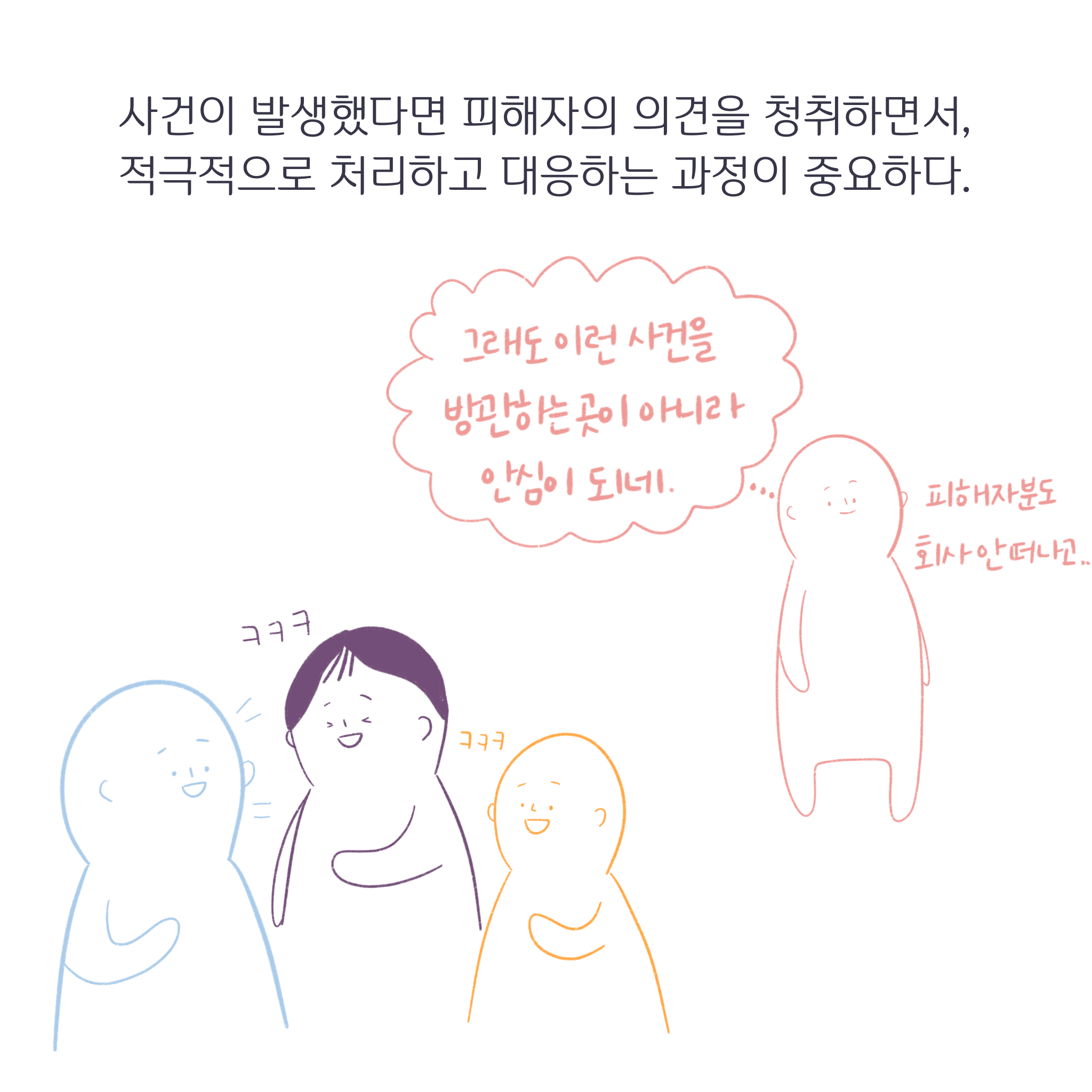 사건이 발생했다면 피해자의 의견을 청취하면서, 적극적으로 처리하고 대응하는 과정이 중요하다. 전문가: 그래도 이런 사건을 방관하는 곳이 아니라 안심이 되네. 피해자 분도 회사 안 떠나고.. 피해자와 동료들: 웃음.