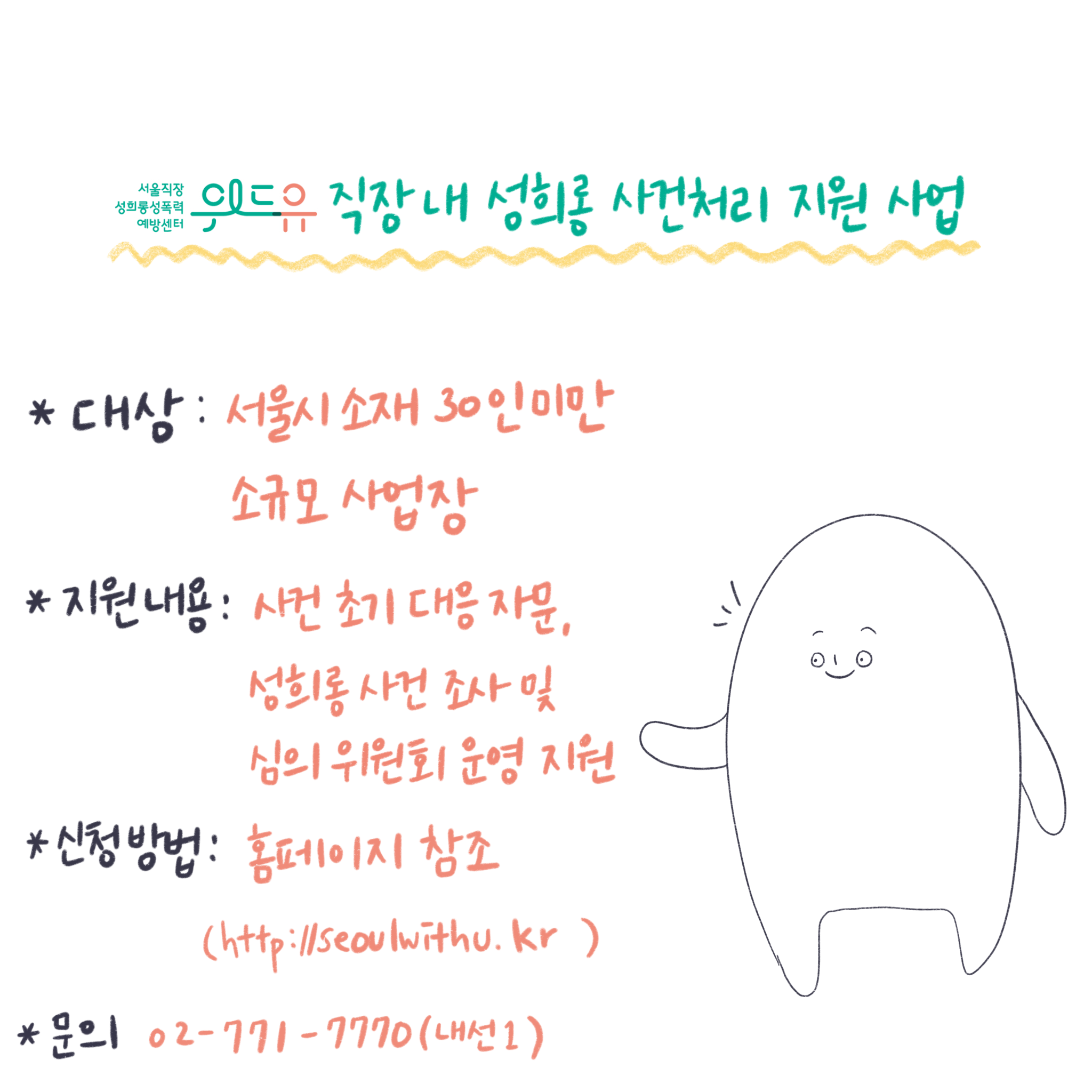 위드유 서울직장성희롱성폭력예방센터 직장 내 성희롱 사건처리 지원 사업. 대상: 서울시 소재 30인 미만 소규모 사업장. 지원내용: 사건 초기 대응 자문, 성희롱 사건 조사 및 심의위원회 운영 지원. 신청방법: 홈페이지 참조(https://withu.getp.or.kr). 문의 02-771-7770(내선1).