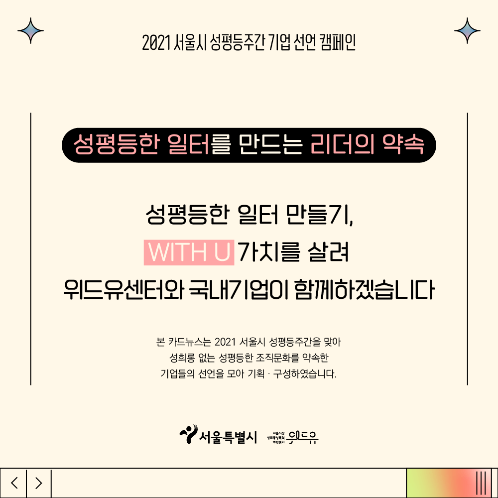 5장 시작. 2021 서울시 성평등주간 기업 선언 캠페인. 성평등한 일터를 만드는 리더의 약속. 성평등한 일터 만들기, 위드유 가치를 살려 위드유센터와 국내기업이 함께하겠습니다. 본 카드뉴스는 2021 서울시 성평등주간을 맞아 성희롱 없는 성평등한 조직문화를 약속한 기업들의 선언을 모아 기획, 구성하였습니다. 위드유 서울직장성희롱성폭력예방센터. 서울특별시. 5장 끝.