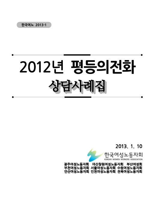 표지. 한국여노 2013-1. 2012년 평등의전화 상담사례집. 2013. 1. 10. 한국여성노동자회. 광주여성노동자회 마산창원여성노동자회 부산여성회 부천여성노동자회 서울여성노동자회 수원여성노동자회 안산여성노동자회 인천여성노동자회 전북여성노동자회. 표지 끝.