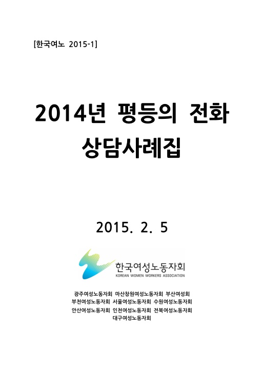 표지. 한국여노 2015-1. 2014년 평등의 전화 상담사례집. 2015. 2. 5. 한국여성노동자회. 광주여성노동자회 마산창원노동자회 부산여성회 부천여성노동자회 서울여성노동자회 수원여성노동자회 안산여성노동자회 인천여성노동자회 전북여성노동자회 대구여성노동자회. 표지 끝.