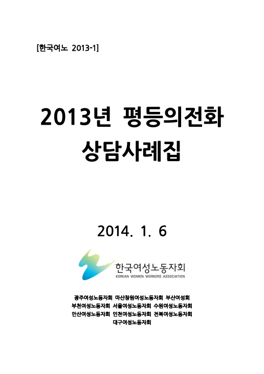표지. 한국여노 2013-1. 2013년 평등의전화 상담사례집. 2014. 1. 6. 한국여성노동자회. 광주여성노동자회 마산창원여성노동자회 부산여성회 부천여성노동자회 서울여성노동자회 수원여성노동자회 안산여성노동자회 인천여성노동자회 전북여성노동자회 대구여성노동자회. 표지 끝.