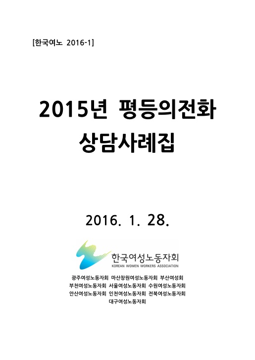 표지. 한국여노 2016-1. 2015년 평등의전화 상담사례집. 2016. 1. 28. 한국여성노동자회. 광주여성노동자회 마산창원노동자회 부산여성회 부천여성노동자회 서울여성노동자회 수원여성노동자회 안산여성노동자회 인천여성노동자회 전북여성노동자회 대구여성노동자회. 표지 끝.