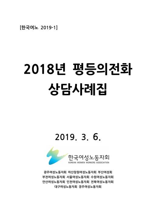 표지. 한국여노 2019-1. 2018년 평등의전화 상담사례집. 2019. 3. 6. 한국여성노동자회. 광주여성노동자회 마산창원여성노동자회 부산여성회 부천여성노동자회 서울여성노동자회 수원여성노동자회 안산여성노동자회 인천여성노동자회 전북여성노동자회 대구여성노동자회 경주여성노동자회. 표지 끝.