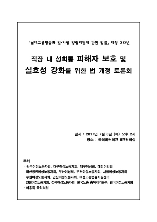 표지. 남녀고용평등과 일가정 양립지원에 관한 법률 제정 30년. 직장 내 성희롱 피해자 보호 및 실효성 강화를 위한 법 개정 토론회. 일시 : 2017년 7월 6일 (목) 오후 2시. 장소 : 국회의원회관 5간담회실. 주최. 광주여성노동자회 대구여성노동자회 대구여성회 대전여민회 마산창원여성노동자회 부산여성회 부천여성노동자회 서울여성노동자회 수원여성노동자회 안산여성노동자회 여성노동법률지원센터 인천여성노동자회 전북여성노동자회 한국노총 충북지역본부 한국여성노동자회 이용득 국회위원. 표지 끝.
