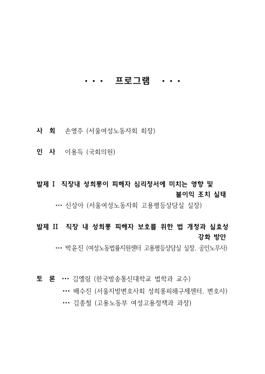 목차. 프로그램. 사회 : 손영주(서울여성노동자회 회장). 인사 : 이용득(국회위원). 발제 1 직장내 성희롱이 피해자 심리정서에 미치는 영향 및 불이익 조치 실태 - 신상아(서울여성노동자회 고용평등상담실 실장). 발제 2 직장 내 성희롱 피해자 보호를 위한 법 개정과 실효성 강화 방안 - 박윤진(여성노동법률지원센터 고용평등상담실 실장. 공인노무사). 토론. 김엘림(한국방송통신대학교 법학과 교수), 배수진(서울지방변호사회 성희롱피해구제센터, 변호사), 김종철(고용노동부 여성고용정책과 과장).