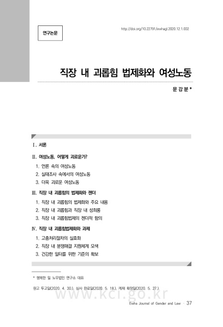 표지. 연구논문. 직장 내 괴롭힘 법제화와 여성노동. 문강분. 주석 1. 행복한 일 노무법인 연구소 대표. 1. 서론. 2. 여성노동, 어떻게 괴로운가? 2-1. 언론 속의 여성노동. 2-2. 실태조사 속에서의 여성노동. 2-3. 더욱 괴로운 여성노동. 3. 직장 내 괴롭힘의 법제화와 젠더. 3-1. 직장 내 괴롭힘의 법제화와 주요 내용. 3-2. 직장 내 괴롭힘과 직장 내 성희롱. 3-3. 직장 내 괴롭힘법제의 젠더적 함의. 4. 직장 내 괴롭힘법제화와 과제. 4-1. 고충처리절차의 실효화. 4-2. 직장 내 분쟁해결 지원체계 모색. 4-3. 건강한 일터를 위한 기준의 확보. 원고 투고일(2020. 4. 30), 심사 완료일(2020. 5. 18), 개재 확정일(2020. 5. 27). Ewha Journal of Gender and Law 페이지 37.