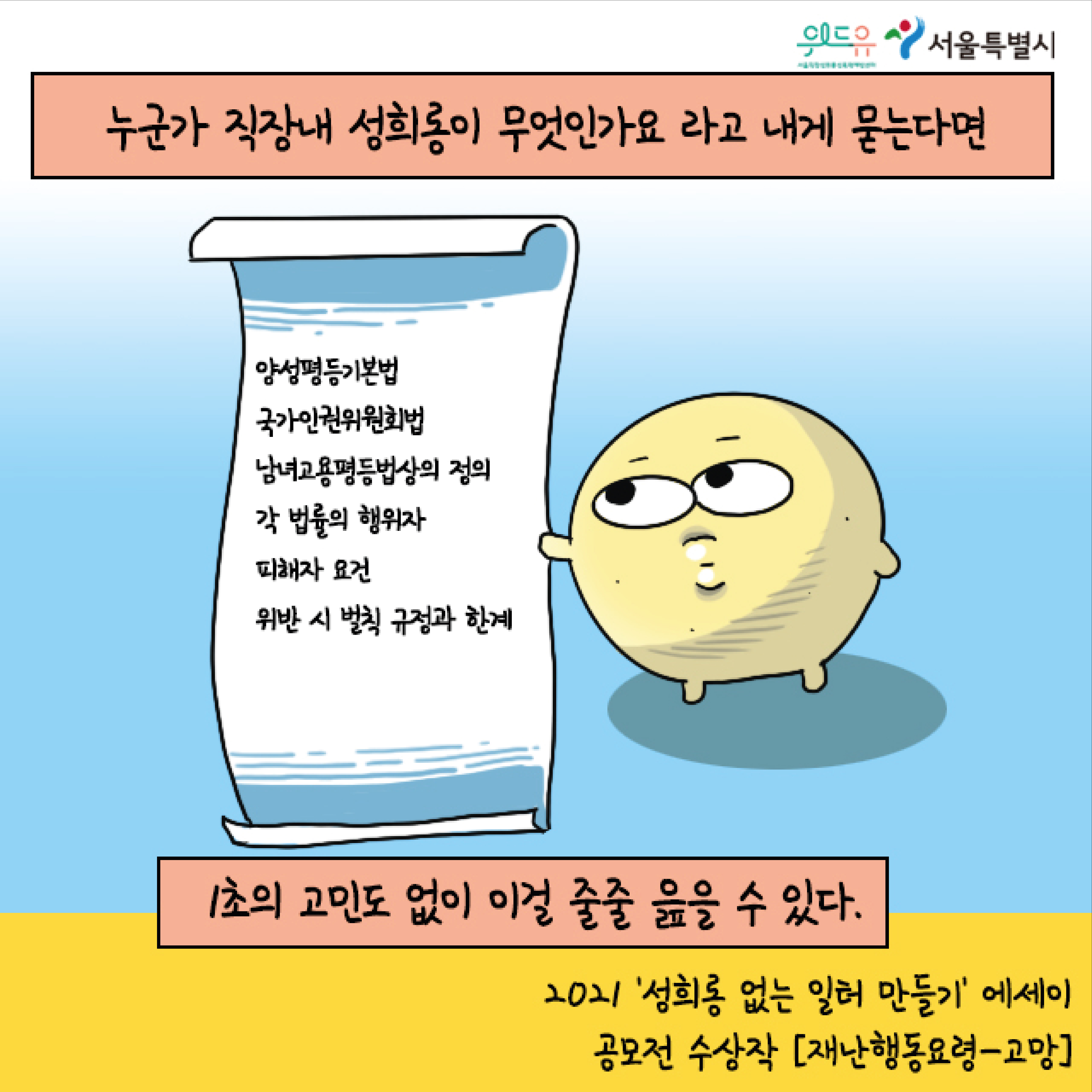 위드유 서울직장성희롱성폭력예방센터. 서울특별시. 누군가 직장 내 성희롱이 무엇인가요 라고 내게 묻는다면. (양성평등기본법, 국가인권위원회법, 남녀고용평등법상의 정의, 각 법률의 행위자, 피해자 요건, 위반 시 벌칙 규정과 한계) 1초의 고민도 없이 이걸 줄줄 읊을 수 있다. 2021 성희롱 없는 일터 만들기 에세이 공모전 수상작 재난행동요령. 고망.