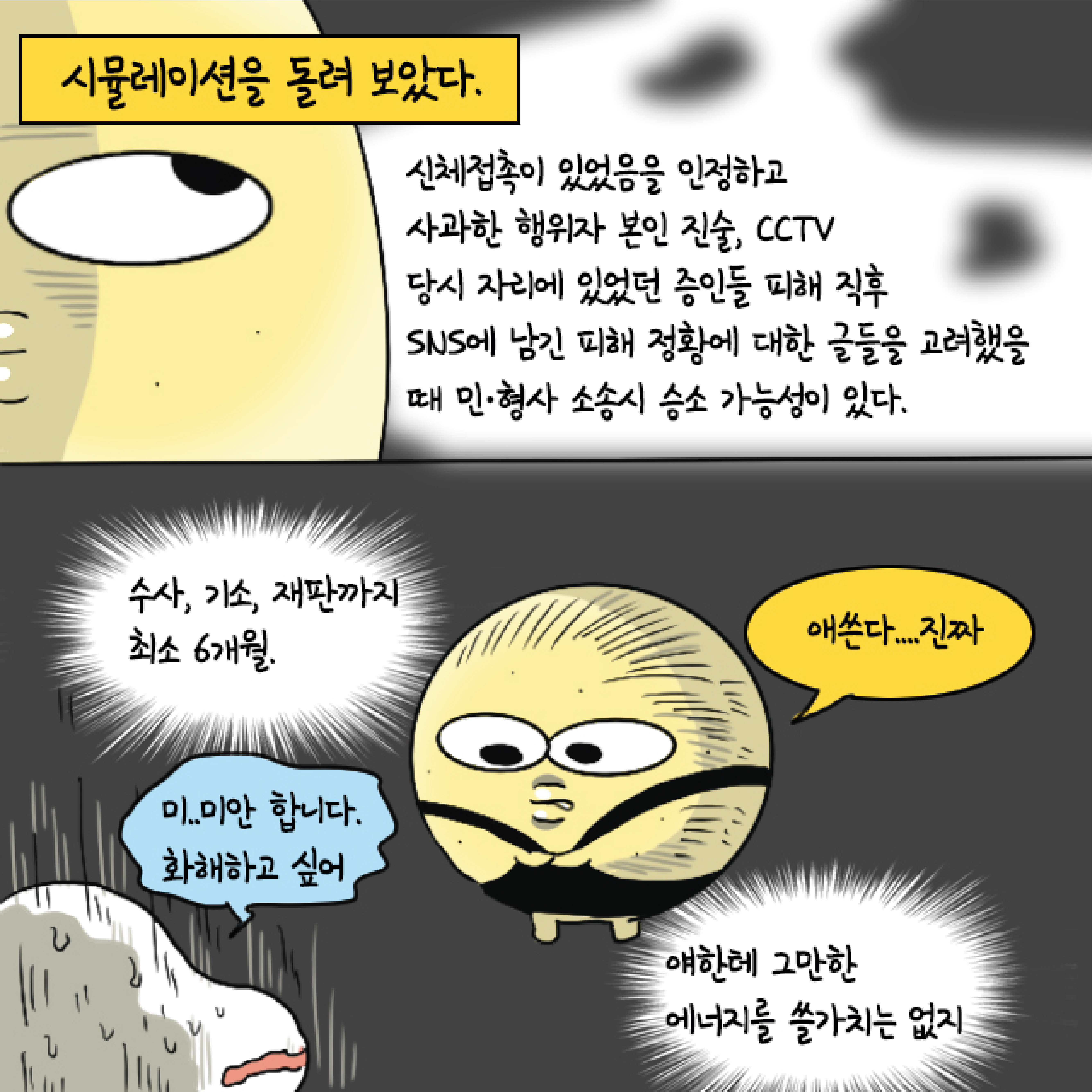 시뮬레이션을 돌려 보았다. 신체접촉이 있었음을 인정하고 사과한 행위자 본인 진술, CCTV 당시 자리에 있었던 증인들 피해 직후 SNS에 남긴 피해 정황에 대한 글들을 고려했을 때 민 형사 소송시 승소 가능성이 있다. 수사, 기소, 재판까지 최소 6개월. 말풍선1(미..미안합니다. 화해하고 싶어) 얘한테 그만한 에너지를 쓸 가치는 없지. 말풍선2(애쓴다... 진짜)