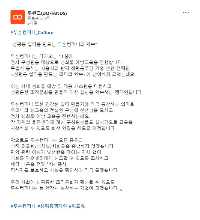 두핸즈 계정에 올라온 두손컴퍼니의 약속. 두손컴퍼니는 다가오는 11월에 전사 구성원을 대상으로 성희롱 예방교육을 진행합니다. 특별히 올해는 서울시와 함께 성평등주간 기업 선언 캠페인 성평등 일터를 만드는 리더의 약속에 참여하게 되었는데요. 이는 사내 성희롱 예방 및 대응 시스템을 마련하고 성평등한 조직문화를 만들기 위한 실천을 약속하는 캠페인입니다. 두손컴퍼니 또한 건강한 일터 만들기에 적극 동참하는 의미로 우리나라 성교육의 전설인 구성애 선생님을 모시고 전사 성희롱 예방 교육을 진행하는데요. 각 지역의 물류센터에 계신 구성원들도 실시간으로 교육을 시청할 수 있도록 화상 연결을 해드릴 예정입니다. 앞으로도 두손컴퍼니는 모든 종류의 성적 괴롭힘/성차별/성희롱을 용납하지 않겠습니다. 만약 관련 이슈가 발생했을 때에는 지체 없이 성희롱 카운셀러에게 신고할 수 있도록 조치하고 해당 내용을 전달 받는 즉시, 피해자를 보호하고 사실을 확인하여 적극 돕겠습니다. 우리 사회에 성평등한 조직문화가 확산될 수 있도록 두손컴퍼니는 늘 앞장서 실천하는 기업이 되겠습니다.