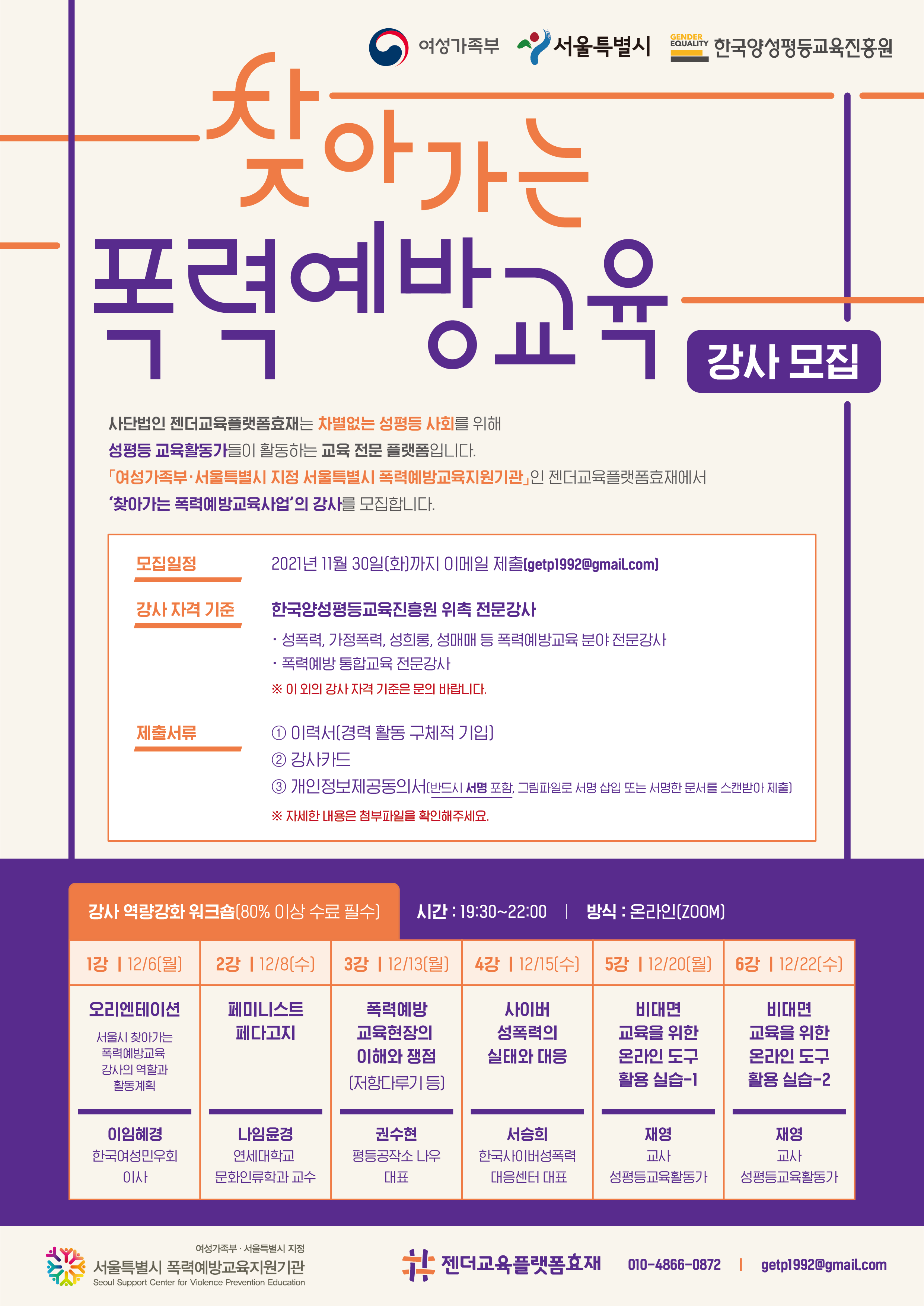 여성가족부, 서울특별시, 한국양성평등교육진흥원. 찾아가는 폭력예방교육 강사 모집. 사단법인 젠더교육플랫폼효재는 차별없는 성평등 사회를 위해 성평등 교육활동가들이 활동하는 교육 전문 플랫폼입니다.여성가족부·서울특별시 지정 서울특별시 폭력예방교육지원기관인 젠더교육플랫폼효재에서 ‘찾아가는 폭력예방교육사업’ 강사를 모집합니다. 모집일정 - 2021년 11월 30일(화)까지 이메일 제출 (getp1992@gmail.com) 참가 확정자 분들에게는 12월 1주 중 e-mail로 연락 드립니다. 강사 자격 기준 - 한국양성평등교육진흥원 위촉 전문강사 (성폭력, 가정폭력, 성희롱, 성매매 등 폭력예방교육 분야 전문강사 또는 폭력예방 통합교육 전문강사) 제출서류 1.이력서 (자율양식으로 제출) 2.강사카드 3.개인정보제공동의서(반드시 서명 포함, 그림파일로 서명 삽입 또는 서명한 문서를 스캔받아 제출) 자세한 내용은 첨부파일을 확인해주세요. 강사 역량강화 워크숍 (80% 이상 수료 필수) 시간-19:30~22:00  방식-온라인ZOOM. 시간표를 안내드립니다. 1강은 12월 6일 월요일에 진행되며 오리엔테이션으로 서울시 찾아가는 폭력예방교육 강사의 역할과 활동계획에 대해 한국여성민우회 이사 이임혜경 강사님이 진행합니다. 2강은 12월 8일 수요일에 진행되며 페미니스트 페다고지를 주제로 연세대학교 문화인류학과 교수 나임윤경 강사님이 진행합니다. 3강은 12월 13일 월요일에 진행되며 폭력예방 교육현장의 이해와 쟁점(저항다루기 등)을 주제로 평등공작소 나우 대표 권수현 강사님이 진행합니다. 4강은 12월 15일 수요일에 진행되며 사이버 성폭력의 실태와 대응을 주제로 한국사이버성폭력대응센터 대표 서승희 강사님이 진행합니다. 5강은 12월 20일 월요일에 진행되며 비대면 교육을 위한 온라인 도구 활용 실습에 대해 성평등 교육활동가이자 교사이신 재영 강사님이 진행합니다. 6강은 12월 22일 수요일에 진행되며 비대면 교육을 위한 온라인 도구 활용 실습에 대해 성평등 교육활동가이자 교사이신 재영 강사님이 진행합니다.  젠더교육플랫폼효재는 여성가족부와 서울특별시의 지정을 받은 폭력예방교육지원기관입니다. 문의사항이 있으시다면 휴대폰 010-4866-0872 또는 getp1992@gmail.com으로 연락 바랍니다.