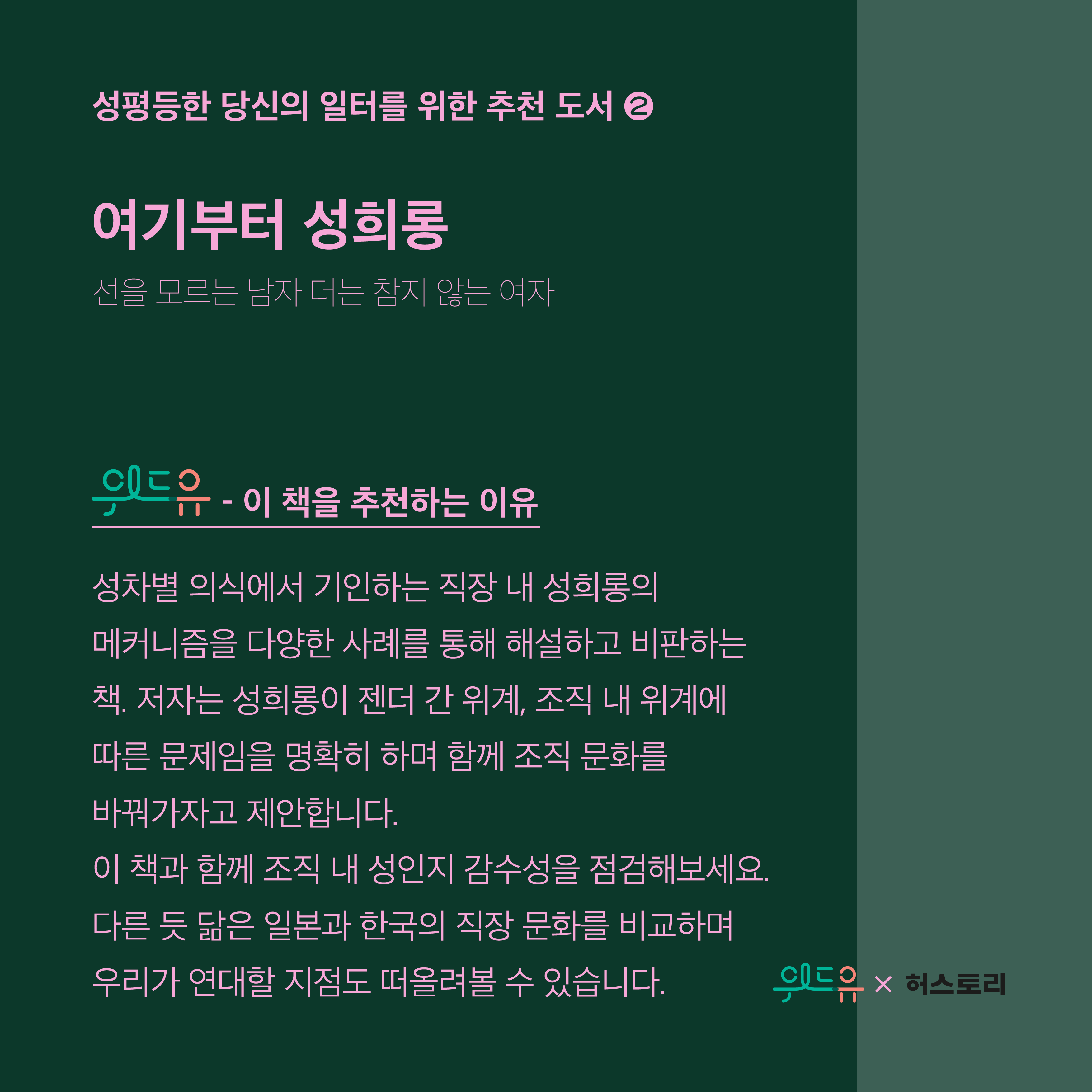 5장 시작. 성평등한 당신의 일터를 위한 추천 도서 2번. 도서 제목. 여기부터 성희롱. 부제. 선을 모르는 남자 더는 참지 않는 여자. 위드유가 이 책을 추천하는 이유. 성차별 의식에서 기인하는 직장 내 성희롱의 메커니즘을 다양한 사례를 통해 해설하고 비판하는 책. 저자는 성희롱이 젠더 간 위계, 조직 내 위계에 따른 문제임을 명확히 하며 함께 조직 문화를 바꿔가자고 제안합니다. 이 책과 함께 조직 내 성인지 감수성을 점검해보세요. 다른 듯 닮은 일본과 한국의 직장 문화를 비교하며 우리가 연대할 지점도 떠올려볼 수 있습니다. 5장 끝. 위드유와 허스토리 콜라보레이션.
