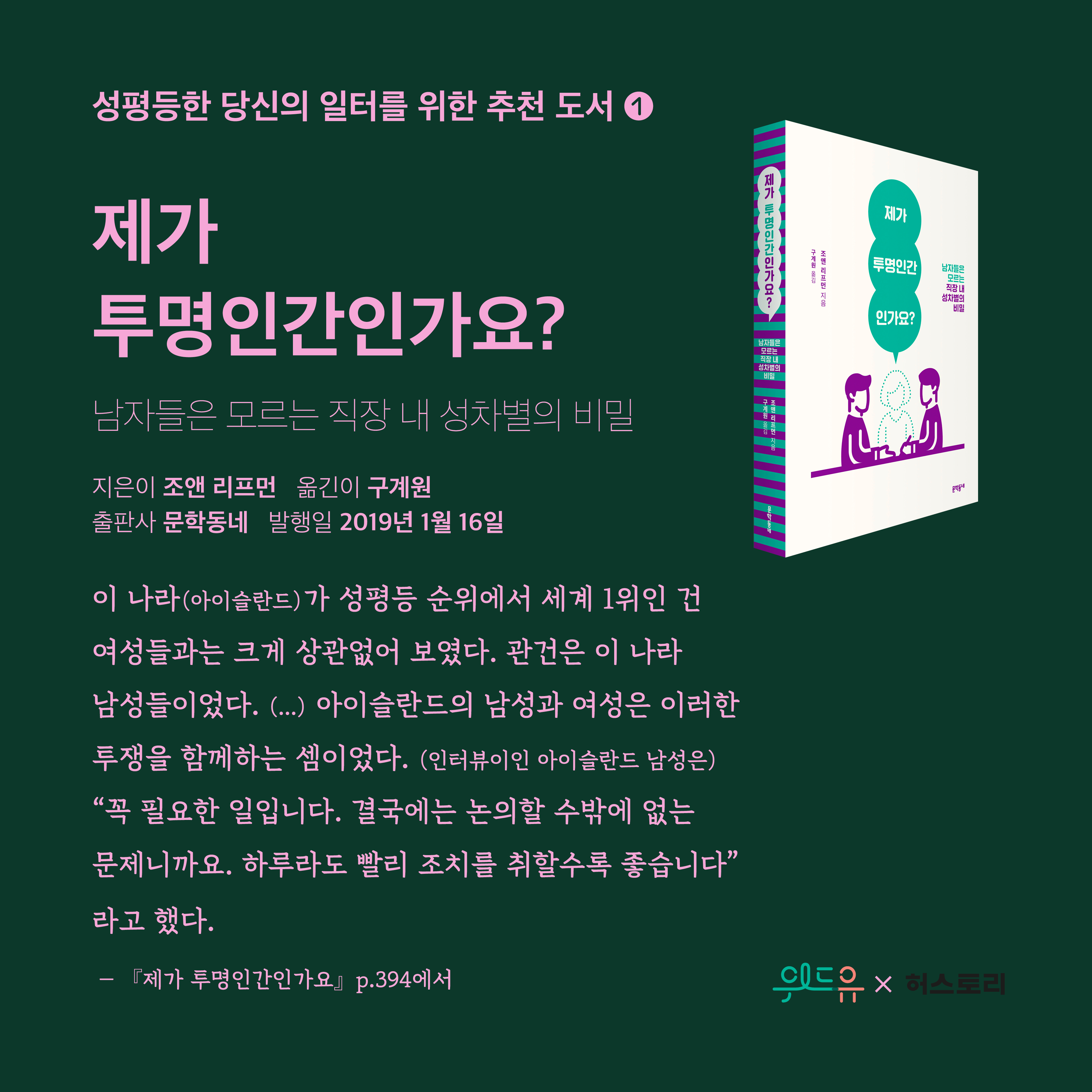 2장 시작. 성평등한 당신의 일터를 위한 추천 도서 1번. 도서 제목. 제가 투명인간인가요?. 부제. 남자들은 모르는 직장 내 성차별의 비밀. 지은이. 조앤 리프먼. 옮긴이. 구계원. 출판사. 문학동네. 발행일. 2019년 1월 16일. 인용문. 이 나라 아이슬란드가 성평등 순위에서 세계 1위인 건 여성들과는 크게 상관없어 보였다. 관건은 이 나라 남성들이었다. 중략. 아이슬란드의 남성과 여성은 이러한 투쟁을 함께하는 셈이었다. 인터뷰이인 아이슬란드 남성은, 큰 따옴표. 꼭 필요한 일입니다. 결국에는 논의할 수밖에 없는 문제니까요. 하루라도 빨리 조치를 취할수록 좋습니다. 큰 따옴표. 라고 했다. 제가 투명인간인가요. 394쪽에서. 2장 끝. 위드유와 허스토리 콜라보레이션.