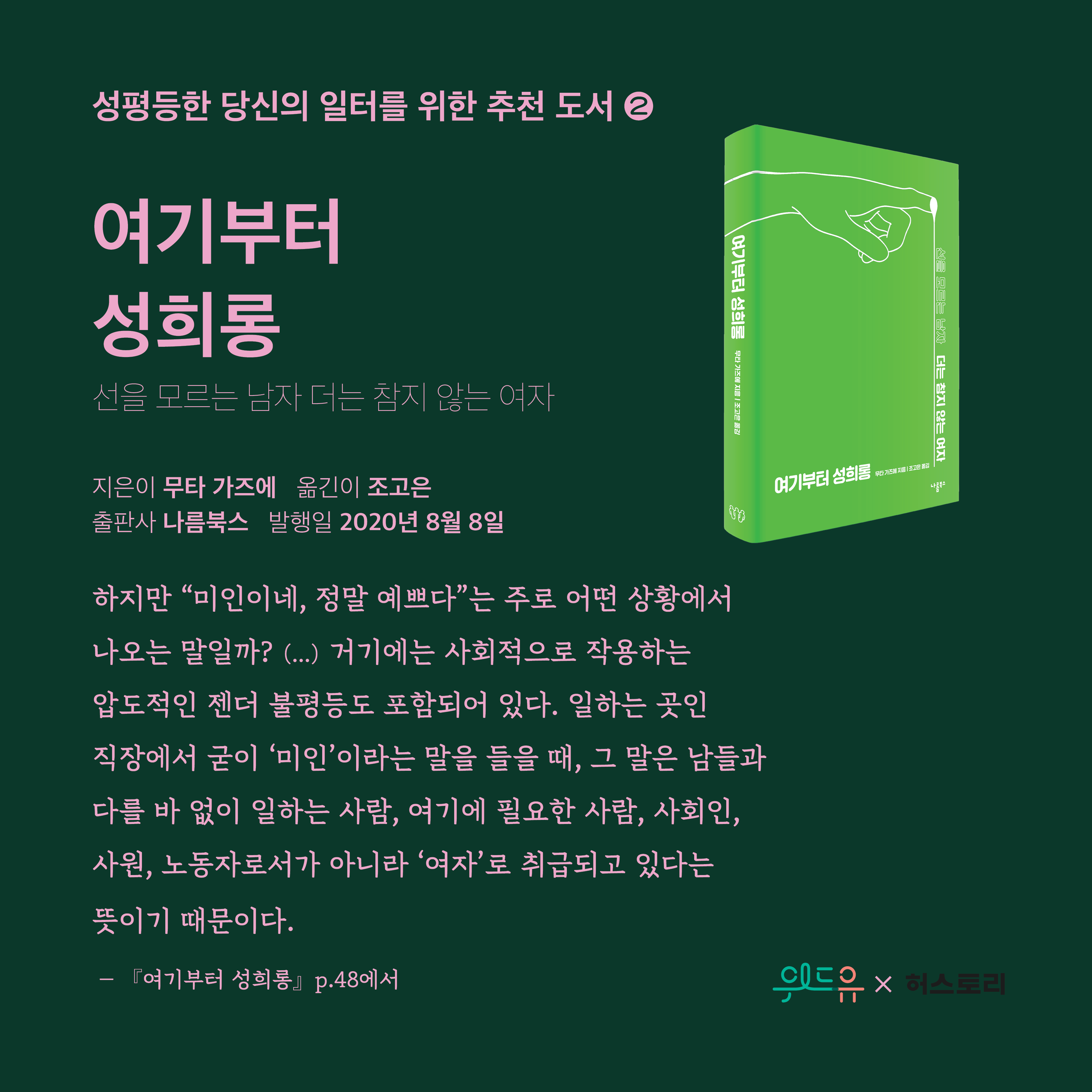 4장 시작. 성평등한 당신의 일터를 위한 추천 도서 2번. 도서 제목. 여기부터 성희롱. 부제. 선을 모르는 남자 더는 참지 않는 여자. 지은이. 무타 가즈에. 옮긴이. 조고은. 출판사. 나름북스. 발행일. 2020년 8월 8일. 인용문. 하지만, 큰 따옴표 미인이네, 정말 예쁘다 큰 따옴표는 주로 어떤 상황에서 나오는 말일까? 중략. 거기에는 사회적으로 작용하는 압도적인 젠더 불평등도 포함되어 있다. 일하는 곳인 직장에서 굳이 작은 따옴표 미인 작은 따옴표 이라는 말을 들을 때, 그 말은 남들과 다를 바 없이 일하는 사람, 여기에 필요한 사람, 사회인, 사원, 노동자로서가 아니라 작은 따옴표 여자 작은 따옴표 로 취급되고 있다는 뜻이기 때문이다. 여기부터 성희롱. 48쪽에서. 4장 끝. 위드유와 허스토리 콜라보레이션.