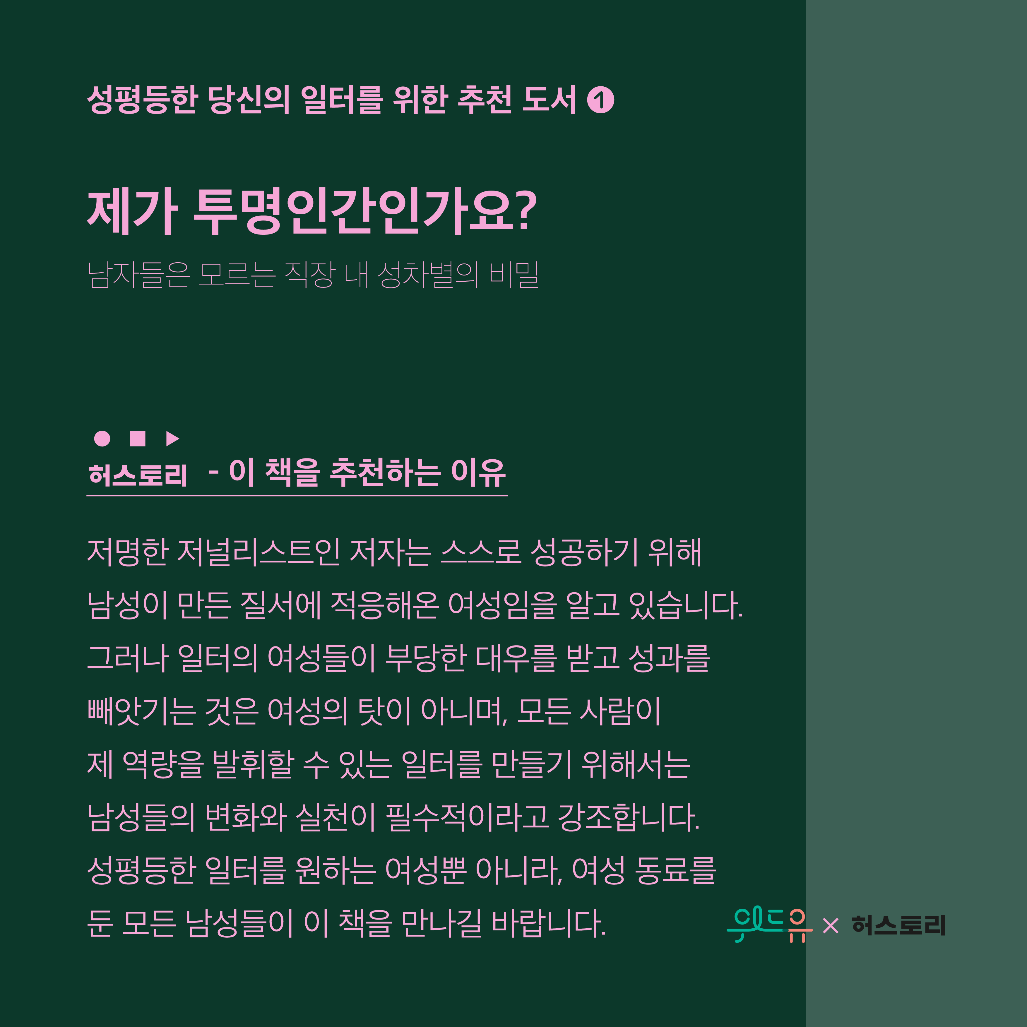 3장 시작. 성평등한 당신의 일터를 위한 추천 도서 1번. 도서 제목. 제가 투명인간인가요?. 부제. 남자들은 모르는 직장 내 성차별의 비밀. 허스토리가 이 책을 추천하는 이유. 저명한 저널리스트인 저자는 스스로 성공하기 위해 남성이 만든 질서에 적응해온 여성임을 알고 있습니다. 그러나 일터의 여성들이 부당한 대우를 받고 성과를 빼앗기는 것은 여성의 탓이 아니며, 모든 사람이 제 역량을 발휘할 수 있는 일터를 만들기 위해서는 남성들의 변화와 실천이 필수적이라고 강조합니다. 성평등한 일터를 원하는 여성뿐 아니라, 여성 동료를 둔 모든 남성들이 이 책을 만나길 바랍니다. 3장 끝. 위드유와 허스토리 콜라보레이션.