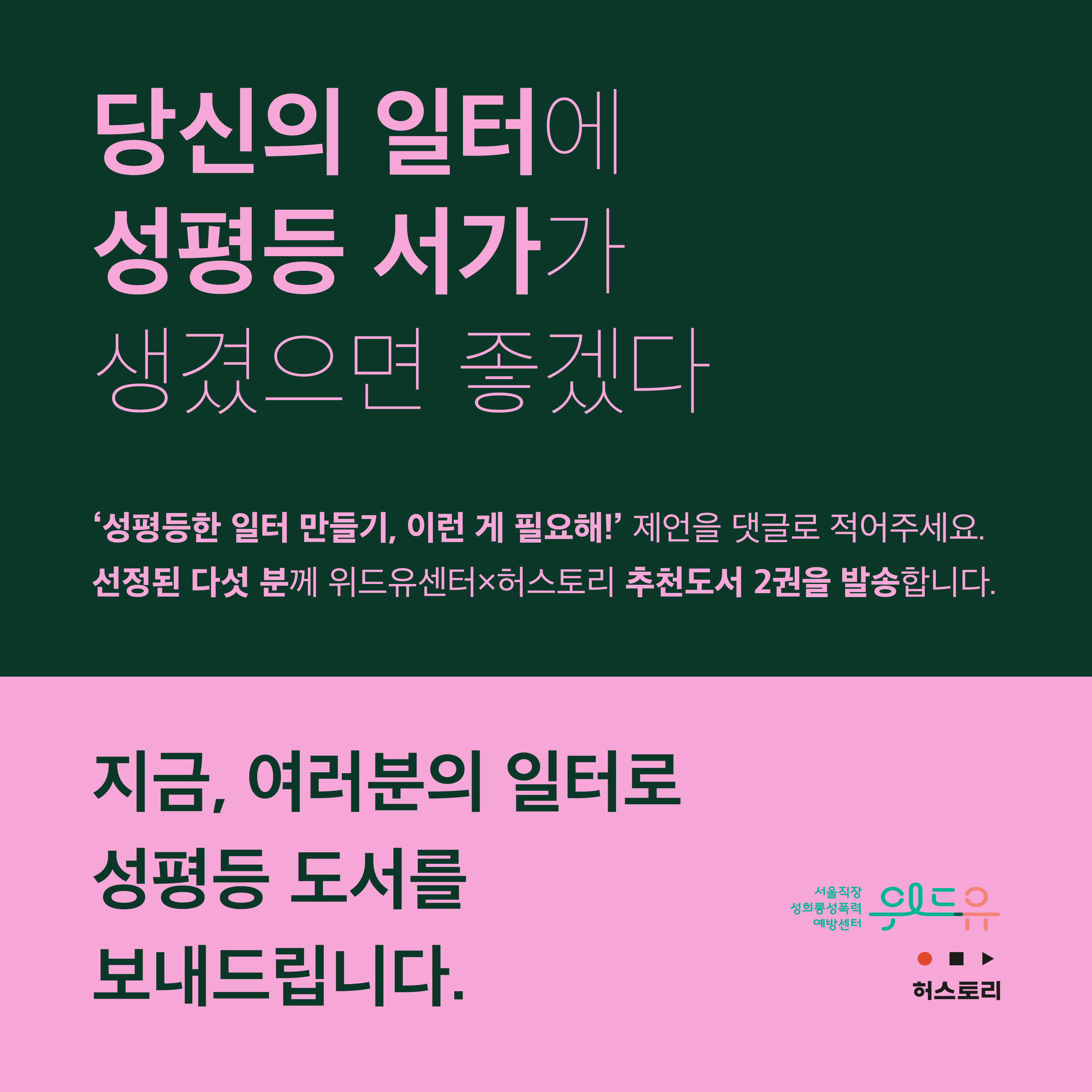 표지 시작. 당신의 일터에 성평등 서가가 생겼으면 좋겠다. 작은 따옴표 성평등한 일터 만들기, 이런 게 필요해! 작은 따옴표 제언을 댓글로 적어주세요. 선정된 다섯 분께 위드유센터X허스토리 추천도서 2권을 발송합니다. 지금, 여러분의 일터로 성평등 도서를 보내드립니다. 위드유 서울직장성희롱성폭력예방센터. 허스토리. 표지 끝.