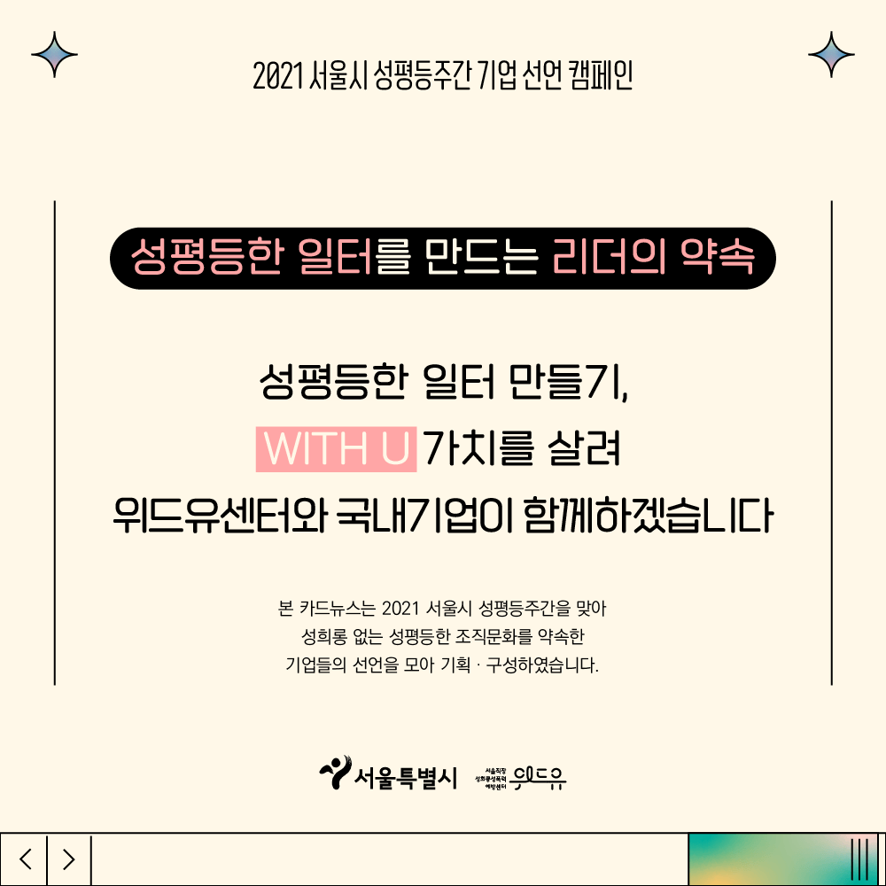 4장 시작. 2021 서울시 성평등주간 기업 선언 캠페인. 성평등한 일터를 만드는 리더의 약속. 성평등한 일터 만들기, 위드유 가치를 살려 위드유센터와 국내기업이 함께하겠습니다. 본 카드뉴스는 2021 서울시 성평등주간을 맞아 성희롱 없는 성평등한 조직문화를 약속한 기업들의 선언을 모아 기획, 구성하였습니다. 위드유 서울직장성희롱성폭력예방센터. 서울특별시. 4장 끝.