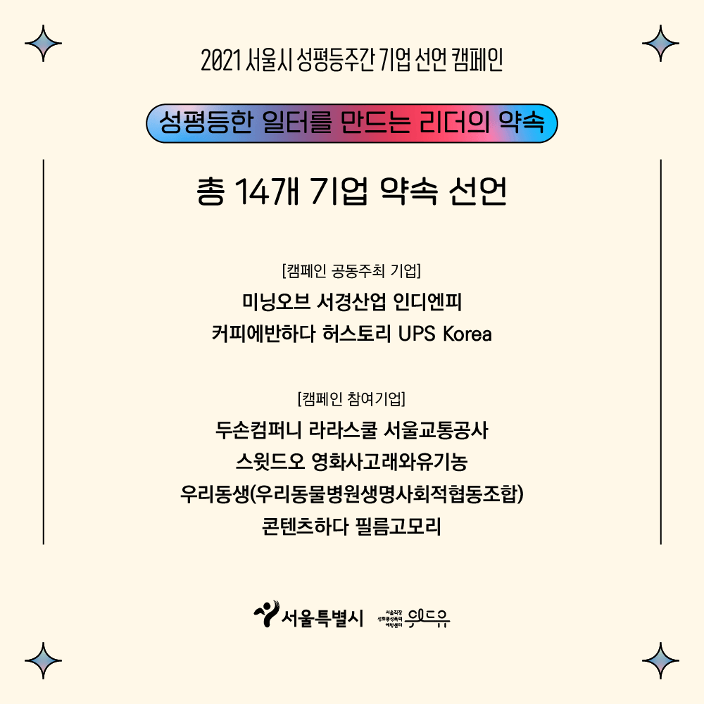 5장 시작. 2021 서울시 성평등주간 기업 선언 캠페인. 성평등한 일터를 만드는 리더의 약속. 총 14개 기업 약속 선언. 캠페인 공동주최 기업. 미닝오브. 서경산업. 인디엔피. 커피에반하다. 허스토리. 유피에스 코리아. 캠페인 참여기업. 두손컴퍼니. 라라스쿨. 서울교통공사. 스윗드오. 영화사고래와유기농. 우리동생 우리동물병원생명사회적협동조합. 콘텐츠하다. 필름고모리. 위드유 서울직장성희롱성폭력예방센터. 서울특별시. 5장 끝.