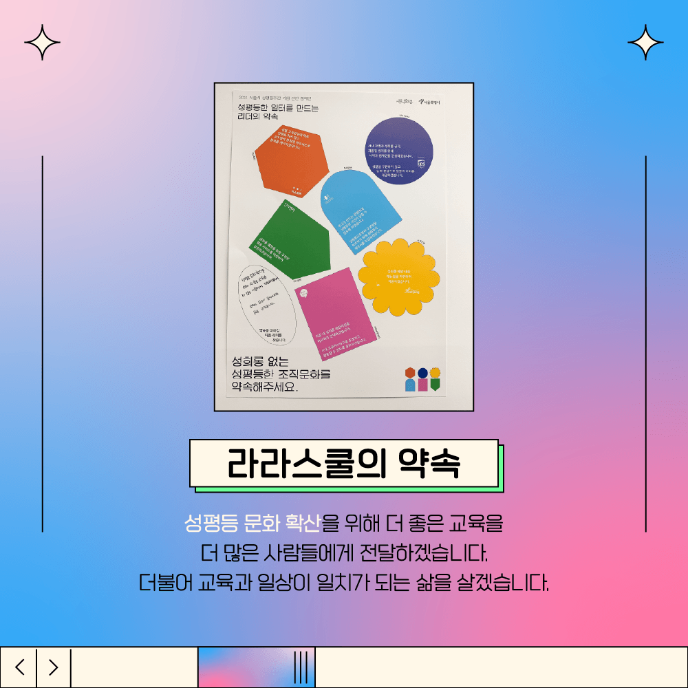 2장 시작. 삽입 그림 설명. 공식 캠페인 포스터에 라라스쿨의 약속을 기재하고 사무실 벽에 부착한 그림. 라라스쿨의 약속. 성평등 문화 확산을 위해 더 좋은 교육을 더 많은 사람들에게 전달하겠습니다. 더불어 교육과 일상이 일치가 되는 삶을 살겠습니다. 2장 끝.