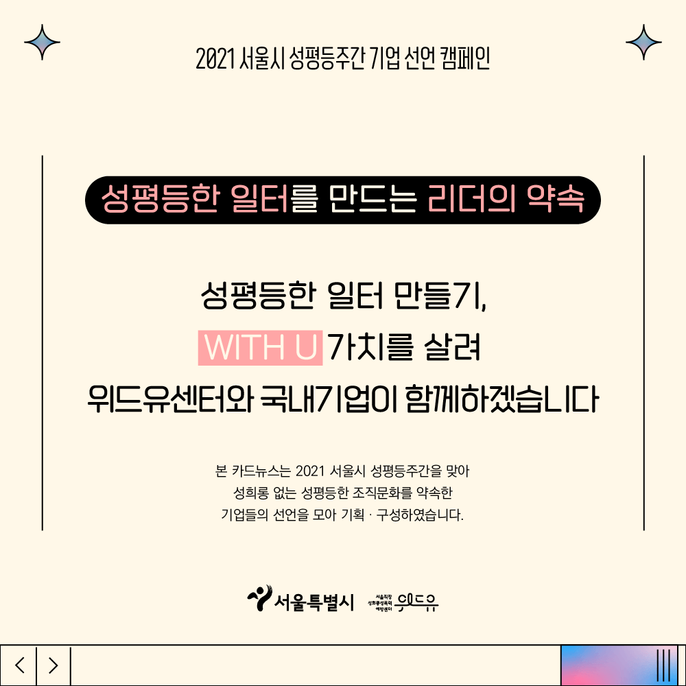 5장 시작. 2021 서울시 성평등주간 기업 선언 캠페인. 성평등한 일터를 만드는 리더의 약속. 성평등한 일터 만들기, 위드유 가치를 살려 위드유센터와 국내기업이 함께하겠습니다. 본 카드뉴스는 2021 서울시 성평등주간을 맞아 성희롱 없는 성평등한 조직문화를 약속한 기업들의 선언을 모아 기획, 구성하였습니다. 위드유 서울직장성희롱성폭력예방센터. 서울특별시. 5장 끝.