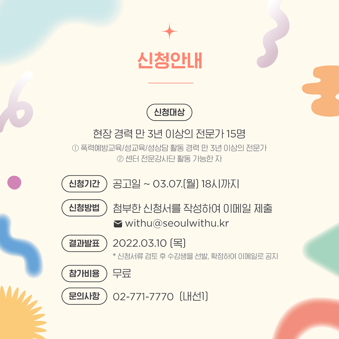 4장 시작. 신청안내. 신청대상 현장경력 만 3년 이상의 전문가 15명 ① 폭력예방교육/성교육/성상담 활동경력 만 3년이상의 전문가 ② 센터 전문강사단 활동 가능한 자. 신청기간 공고일~3월 7일(월) 18시까지. 신청방법 첨부한 신청서를 작성하여 이메일 제출. withu@seoulwithu.kr 결과발표 3월 10일(목) 신청서류 검토 후 수강생을 선발, 확정하여 이메일로 공지. 참가비용 무료. 문의사항 02-771-7770(내선1). 4장 끝.