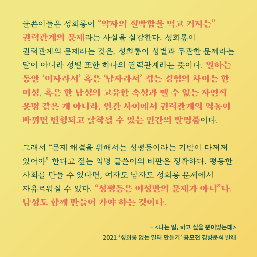 글쓴이들은 성희롱이 약자의 절박함을 먹고 커지는 권력관계의 문제라는 사실을 실감한다. 성희롱이 권력관계의 문제라는 것은, 성희롱이 성별과 무관한 문제라는 말이 아니라 성별 또한 하나의 권력관계라는 뜻이다. 일하는 동안 여자라서 혹은 남자라서 겪는 경험의 차이는 한 여성, 혹은 한 남성의 고유한 속성과 뗄 수 없는 자연적 운명 같은 게 아니라, 인간 사이에서 권력관계의 역동이 바뀌면 변형되고 탈착될 수 있는 인간의 발명품이다. 그래서 문제해결을 위해서는 성평등이라는 기반이 다져져 있어야 한다고 짚는 익명 글쓴이의 비판은 정확하다. 평등한 사회를 만들 수 있다면, 여자도 남자도 성희롱 문제에서 자유로워질 수 있다. 성평등은 여성만의 문제가 아니다. 남성도 함께 만들어 가야 하는 것이다. - (나는 일, 하고 싶을 뿐이었는데) 2021 '성희롱 없는 일터 만들기' 공모전 경향분석 발췌