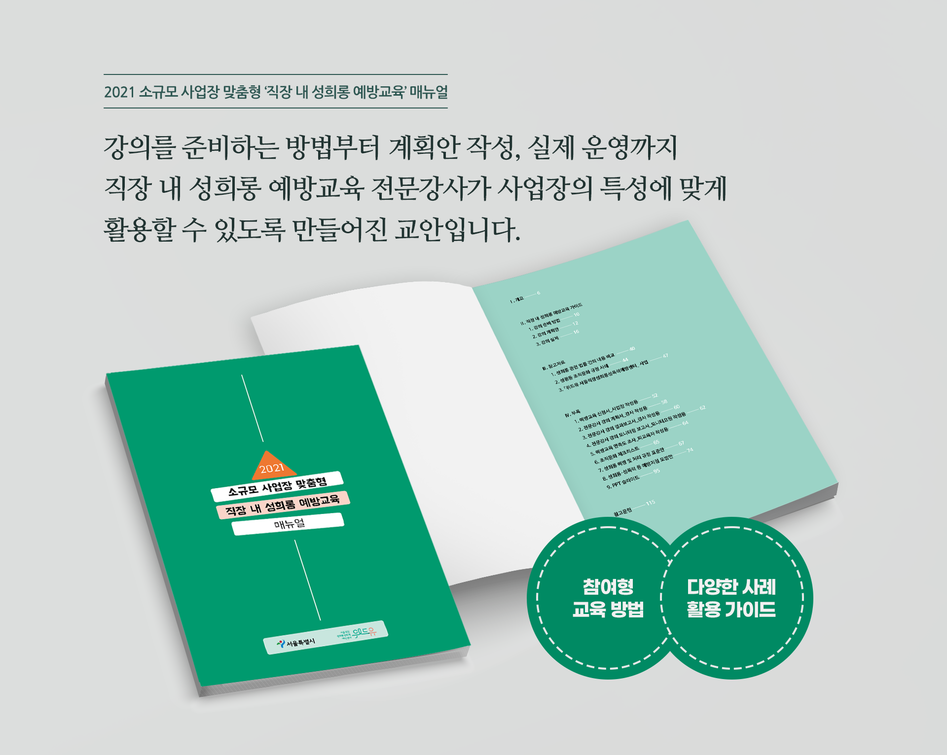 2021 소규모 사업장 맞춤형 직장 내 성희롱 예방교육 매뉴얼. 강의를 준비하는 방법부터 계획안 작성, 실제 운영까지 직장 내 성희롱 예방교육 전문강사가 사업장의 특성에 맞게 활용할 수 있도록 만들어진 교안입니다. 참여형 교육 방법, 다양한 사례 활용 가이드를 담았습니다.