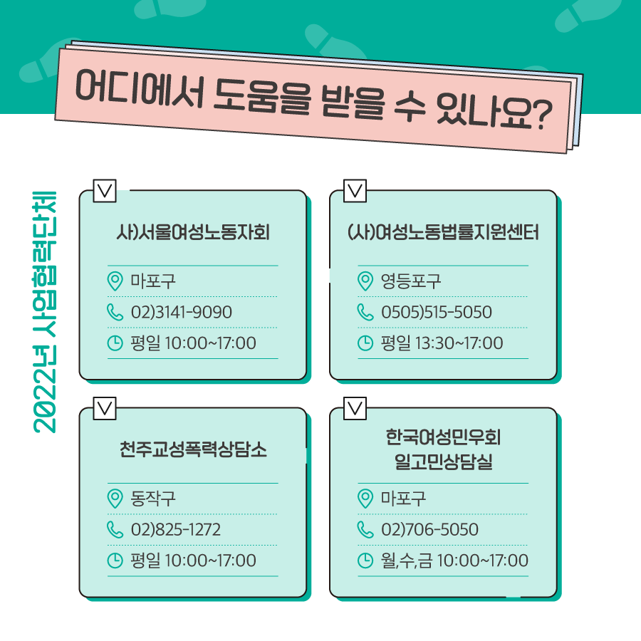 6장 시작. 어디에서 도움을 받을 수 있나요. 2022년 사업협력단체. (사)서울여성노동자회, 마포구, 02)3141-9090, 평일 10:00~17:00, (사)여성노동법률지원센터, 영등포구, 0505)515-5050, 평일 13:30~17:00, 천주교성폭력상담소, 동작구, 02)825-1272, 평일 10:00~17:00, 한국여성민우회 일고민상담실, 마포구, 02)706-5050, 월,수,금 10:00~17:00. 6장 끝.