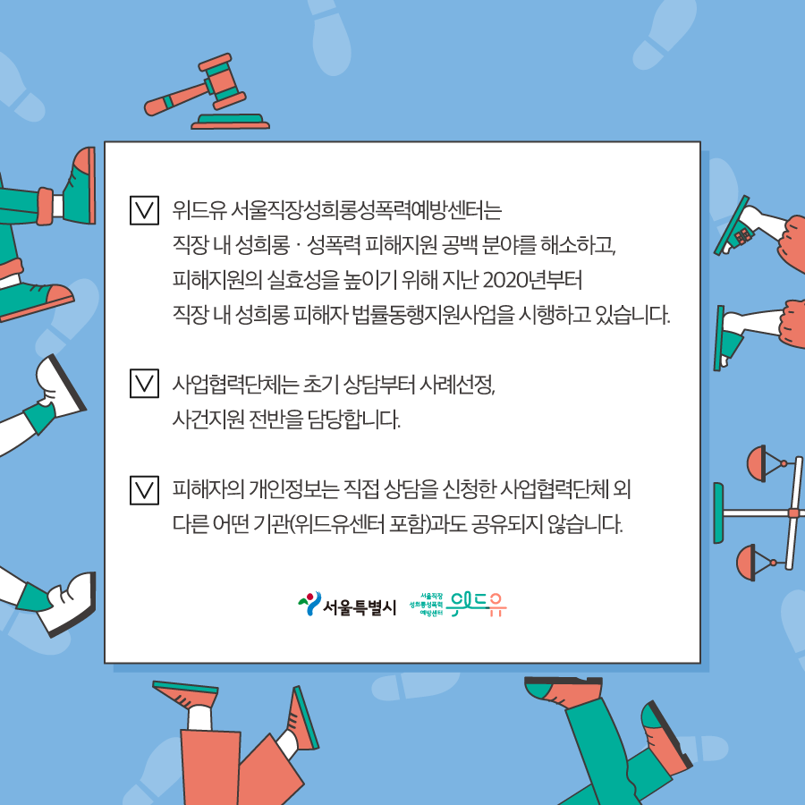 7장 시작. 위드유 서울직장성희롱성폭력예방센터는 직장 내 성희롱‧성폭력 피해지원 공백 분야를 해소하고, 피해지원의 실효성을 높이기 위해 지난 2020년부터 직장 내 성희롱 피해자 법률동행지원사업을 시행하고 있습니다. 사업협력단체는 초기 상담부터 사례선정, 사건지원 전반을 담당합니다. 피해자의 개인정보는 직접 상담을 신청한 사업협력단체 외 다른 어떤 기관(위드유센터 포함)과도 공유되지 않습니다. 서울특별시. 위드유 서울직장성희롱성폭력예방센터. 7장 끝.