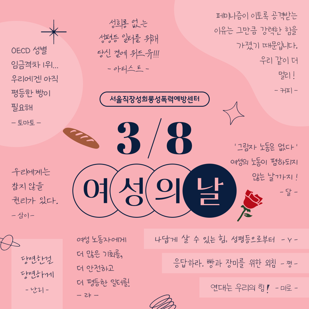 3월 8일 세계 여성의 날 기념. 서울직장성희롱성폭력예방센터 구성원의 바램. 1.삼이: 우리에게는 참지 않을 권리가 있다. 2.난리: 당연한걸 당연하게 3.랴: 여성 노동자에게 더 많은 기회를, 더 안전하고 더 평등한 일터를! 4.Y: 나답게 살 수 있는 힘, 성평등으로부터 5.쩡: 응답하라. 빵과 장미를 위한 외침 6.미로: 연대는 우리의 힘! 7.달: ‘그림자 노동은 없다‘ 여성의 노동이 폄하되지 않는 날까지! 8.커피: 페미니즘이 이토록 공격받는 이유는 그만큼 강력한 힘을 가졌기 때문입니다. 9.우리 같이 더 멀리! 10.아티스트: 성희롱 없는 성평등 일터를 위해 당신 곁에 위드유!!! 11.토마토: OECD 성별 임금격차 1위... 우리에겐 아직 평등한 빵이 필요해.