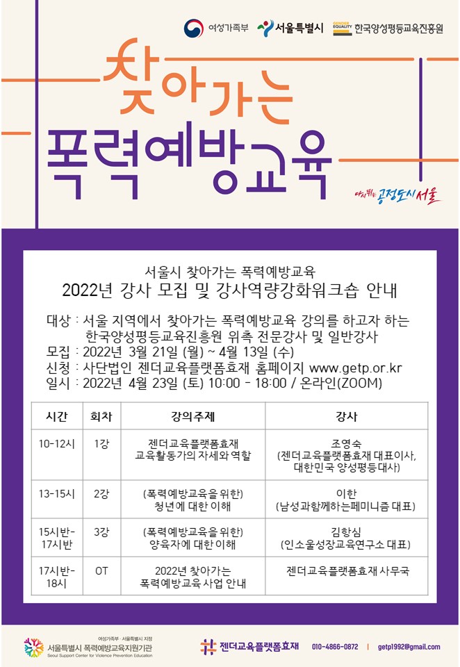 여성가족부, 서울특별시 다시 뛰는 공정도시 서울, 한국양성평등교육진흥원. 서울시 찾아가는 폭력예방교육 2022년 강사 모집 및 강사역량강화워크숍을 안내합니다. 대상은 서울 지역에서 찾아가는 폭력예방교육 강의를 하고자 하는 한국양성평등교육진흥원 위촉 전문강사 및 일반강사입니다. 모집 기간은 2022년 3월 21일 월요일부터 4월 13일 수요일까지 입니다. 신청은 사단법인 젠더교육플랫폼 홈페이지 www.getp.or.kr에서 가능합니다. 교육은 2022년 4월 23일 토요일 오전 10시부터 오후 6시까지 온라인 ZOOM에서 진행됩니다. 강의 시간표를 안내드립니다. 10시부터 12시까지 1강.젠더교육플랫폼효재 교육활동가의 자세와 역할을 주제로 젠더교육플랫폼효재 대표이사이자 대한민국 양성평등대사 조영숙 강사님의 강의가 진행됩니다. 13시부터 15시까지 2강.폭력예방교육을 위한 청년에 대한 이해를 주제로 남성과함께하는페미니즘 대표 이한 강사님의 강의가 진행됩니다. 15시반부터 17시반까지 3강.폭력예방교육을 위한 양육자에 대한 이해를 주제로 인소울성장교육연구원 대표 김항심 강사님의 강의가 진행됩니다. 17시반부터 18시까지 OT 시간으로 젠더교육플랫폼효재 사무국에서 2022년 찾아가는 폭력예방교육 사업을 안내합니다. 젠더교육플랫폼효재는 여성가족부와 서울특별시의 지정을 받은 폭력예방교육지원기관입니다. 문의사항이 있으시다면 휴대폰 010-4866-0872 또는 getp1992@gmail.com으로 연락 바랍니다.