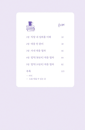 차례 1장 직장 내 성희롱 이해 10쪽 2장 대응 전 준비 30쪽 3장 사내 대응 절차 46쪽 4장 법적(행정적) 대응 절차 64쪽 5장 법적(사법적) 대응 절차 82쪽 부록 서식 도움받을 수 있는 곳 115쪽